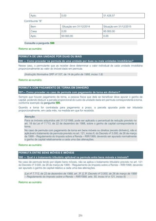 231
Apto. 0,00 51.428,57
Contribuinte “B”
Bem Situação em 31/12/2014 Situação em 31/12/2015
Casa 0,00 60.000,00
Apto. 50.000,00 0,00
Consulte a pergunta 598
Retorno ao sumário
PERMUTA DE UMA UNIDADE POR DUAS OU MAIS
596 — Como proceder na permuta de uma unidade por duas ou mais unidades imobiliárias?
Nesse caso, o permutante que as receber deve determinar o valor individual de cada unidade imobiliária
proporcionalmente ao valor do imóvel dado em permuta.
(Instrução Normativa SRF nº 107, de 14 de julho de 1988, inciso 1.8)
Retorno ao sumário
PERMUTA COM PAGAMENTO DE TORNA EM DINHEIRO
597— Como proceder no caso de permuta com pagamento de torna em dinheiro?
Sempre que houver pagamento de torna, a pessoa física que dela se beneficiar deve apurar o ganho de
capital, podendo deduzir a parcela proporcional do custo da unidade dada em permuta correspondente à torna,
conforme exemplo da pergunta 595.
Quando a torna for contratada para pagamento a prazo, a parcela apurada pode ser tributada
proporcionalmente, em cada mês, na medida em que for recebida.
Atenção:
Para os imóveis adquiridos até 31/12/1988, pode ser aplicado o percentual de redução previsto no
art. 18 da Lei nº 7.713, de 22 de dezembro de 1988, sobre o ganho de capital correspondente à
torna.
No caso de permuta com pagamento de torna em bens móveis ou direitos (exceto dinheiro), não é
aplicável o tratamento de permuta previsto no art. 121, inciso II, do Decreto nº 3.000, de 26 de março
de 1999 – Regulamento do Imposto sobre a Renda – RIR/1999, devendo ser apurado normalmente
o ganho de capital relativamente a cada uma das alienações.
Retorno ao sumário
PERMUTA ENTRE BENS MÓVEIS E IMÓVEIS
598 — Qual é o tratamento tributário aplicável na permuta entre bens móveis e imóveis?
No caso de permuta tendo por objeto bens móveis, não se aplica o tratamento tributário previsto no art. 121
do Decreto nº 3.000, de 26 de março de 1999 – Regulamento do Imposto sobre a Renda – RIR/1999, devendo
ser apurado o ganho de capital relativo a cada uma das alienações.
(Lei nº 7.713, de 22 de dezembro de 1988, art. 3º, § 3º; Decreto nº 3.000, de 26 de março de 1999
– Regulamento do Imposto sobre a Renda – RIR/1999, arts. 55, inciso IV e 121, inciso II)
Retorno ao sumário
 