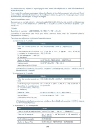 234
ou, caso o saldo seja negativo, o imposto pago a maior poderá ser compensado ou restituído nos termos da
legislação vigente.
A conversão de moeda estrangeira para dólares dos Estados Unidos da América será feita pelo valor fixado
pela autoridade monetária do país emissor da moeda, para a data do pagamento, na aquisição, e para a data
do recebimento, na alienação, liquidação ou resgate.
Exemplo (cotações fictícias):
Supondo que, no exemplo anterior, o valor de alienação (US$ 50,000.00) tenha sido recebido em três parcelas,
sendo a primeira de US$ 20,000.00 em 12/06/2015 e as duas últimas de US$ 15,000.00, em 31/07/2015 e em
14/08/2015.
Portanto:
Custo total de aquisição = US$ 40,000.00 x R$ 1,8516 (*) = R$ 74.064,00;
(*) Cotação do dólar fixada para venda, pelo Banco Central do Brasil, para o dia 23/03/1999 (data do
pagamento, na aquisição).
Fazendo a apuração do ganho de capital para cada parcela:
a) recebimento da 1ª parcela:
Item Cálculo
Valor da parcela recebida em
reais
US$ 20,000.00 x R$ 2,8500 (*) = R$ 57.000,00
Custo de aquisição proporcional
[Custo total de aquisição x (Valor
da parcela recebida / Valor total
de alienação)]
R$ 74.064,00 x (US$ 20,000.00 / US$ 50,000.00)
=R$ 29.625,60
Ganho de Capital R$ 57.000,00 - R$ 29.625,60 = R$ 27.374,40
Imposto devido
(Vencimento em 31/07/2015)
R$ 27.374,40 x 15% = R$ 4.106,16
(*) Cotação do dólar fixada para compra, pelo Banco Central do Brasil, para o dia 12/06/2015 (data do
recebimento da 1ª parcela).
b) recebimento da 2ª parcela:
Item Cálculo
Valor da parcela recebida em
reais
US$ 15,000.00 x R$ 2,86690 (*) = R$ 43.003,50
Custo de aquisição proporcional
[Custo total de aquisição x (Valor
da parcela recebida / Valor total
de alienação)]
R$ 74.064,00 x (US$ 15,000.00 / US$ 50,000.00) =
R$ 22.219,20
Ganho de Capital R$ 43.003,50 - R$ 22.219,20 = R$ 20.784,30
Imposto devido
(Vencimento em 31/08/2015)
R$ 20.784,30 x 15% = R$ 3.117,65
(*) Cotação do dólar fixada para compra, pelo Banco Central do Brasil, para o dia 31/07/2015 (data do
recebimento da 2ª parcela).
c) recebimento da 3ª e última parcela
Item Cálculo
Valor da parcela recebida em reais US$ 15,000.00 x R$ 2,99220 (*) = R$ 44.883,00
Valor total de alienação R$ 57.000,00 + R$ 43.003,50 + R$ 44.883,00 =
R$ 144.886,50
Custo total de aquisição R$ 74.064,00
Ganho de Capital Total R$ 144.886,50 - R$ 74.064,00 = R$ 70.822,50
 