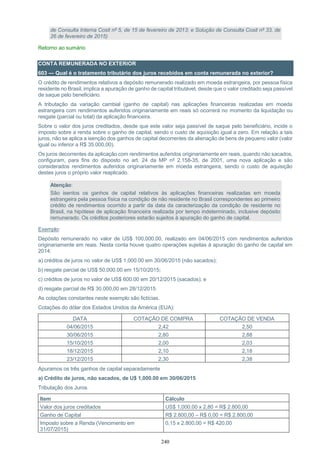 240
de Consulta Interna Cosit nº 5, de 15 de fevereiro de 2013; e Solução de Consulta Cosit nº 33, de
26 de fevereiro de 2015)
Retorno ao sumário
CONTA REMUNERADA NO EXTERIOR
603 — Qual é o tratamento tributário dos juros recebidos em conta remunerada no exterior?
O crédito de rendimentos relativos a depósito remunerado realizado em moeda estrangeira, por pessoa física
residente no Brasil, implica a apuração de ganho de capital tributável, desde que o valor creditado seja passível
de saque pelo beneficiário.
A tributação da variação cambial (ganho de capital) nas aplicações financeiras realizadas em moeda
estrangeira com rendimentos auferidos originariamente em reais só ocorrerá no momento da liquidação ou
resgate (parcial ou total) da aplicação financeira.
Sobre o valor dos juros creditados, desde que este valor seja passível de saque pelo beneficiário, incide o
imposto sobre a renda sobre o ganho de capital, sendo o custo de aquisição igual a zero. Em relação a tais
juros, não se aplica a isenção dos ganhos de capital decorrentes da alienação de bens de pequeno valor (valor
igual ou inferior a R$ 35.000,00).
Os juros decorrentes da aplicação com rendimentos auferidos originariamente em reais, quando não sacados,
configuram, para fins do disposto no art. 24 da MP nº 2.158-35, de 2001, uma nova aplicação e são
considerados rendimentos auferidos originariamente em moeda estrangeira, sendo o custo de aquisição
destes juros o próprio valor reaplicado.
Atenção:
São isentos os ganhos de capital relativos às aplicações financeiras realizadas em moeda
estrangeira pela pessoa física na condição de não residente no Brasil correspondentes ao primeiro
crédito de rendimentos ocorrido a partir da data da caracterização da condição de residente no
Brasil, na hipótese de aplicação financeira realizada por tempo indeterminado, inclusive depósito
remunerado. Os créditos posteriores estarão sujeitos à apuração do ganho de capital.
Exemplo:
Depósito remunerado no valor de US$ 100,000.00, realizado em 04/06/2015 com rendimentos auferidos
originariamente em reais. Nesta conta houve quatro operações sujeitas à apuração do ganho de capital em
2014:
a) créditos de juros no valor de US$ 1,000.00 em 30/06/2015 (não sacados);
b) resgate parcial de US$ 50,000.00 em 15/10/2015;
c) créditos de juros no valor de US$ 600.00 em 20/12/2015 (sacados); e
d) resgate parcial de R$ 30.000,00 em 28/12/2015.
As cotações constantes neste exemplo são fictícias.
Cotações do dólar dos Estados Unidos da América (EUA):
DATA COTAÇÃO DE COMPRA COTAÇÃO DE VENDA
04/06/2015 2,42 2,50
30/06/2015 2,80 2,88
15/10/2015 2,00 2,03
18/12/2015 2,10 2,18
23/12/2015 2,30 2,38
Apuramos os três ganhos de capital separadamente
a) Crédito de juros, não sacados, de U$ 1,000.00 em 30/06/2015
Tributação dos Juros
Item Cálculo
Valor dos juros creditados US$ 1,000.00 x 2,80 = R$ 2.800,00
Ganho de Capital R$ 2.800,00 – R$ 0,00 = R$ 2.800,00
Imposto sobre a Renda (Vencimento em
31/07/2015)
0,15 x 2.800,00 = R$ 420,00
 