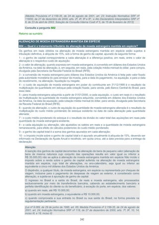 242
(Medida Provisória nº 2.158-35, de 24 de agosto de 2001, art. 23; Instrução Normativa SRF nº
118/00, de 27 de dezembro de 2000, arts. 2º, 4º, 6º e 8º ; e Ato Declaratório Interpretativo SRF nº
8, de 23 de abril de 2003; Solução de Consulta Interna Cosit nº 5, de 15 de fevereiro de 2013)
Consulte a pergunta 602
Retorno ao sumário
ALIENAÇÃO DE MOEDA ESTRANGEIRA MANTIDA EM ESPÉCIE
604 — Qual é o tratamento tributário da alienação de moeda estrangeira mantida em espécie?
Os ganhos em reais obtidos na alienação de moeda estrangeira mantida em espécie estão sujeitos à
tributação definitiva, à alíquota de 15%, sob a forma de ganho de capital, apurado da seguinte forma:
1 - o ganho de capital correspondente a cada alienação é a diferença positiva, em reais, entre o valor de
alienação e o respectivo custo de aquisição;
2 - o valor de alienação, quando expresso em moeda estrangeira, é convertido em dólares dos Estados Unidos
da América, na data da alienação, e, em seguida, em reais, pela cotação média mensal do dólar, para compra,
divulgada pela Secretaria da Receita Federal do Brasil (RFB);
3 - a conversão de moeda estrangeira para dólares dos Estados Unidos da América é feita pelo valor fixado
pela autoridade monetária do país emissor da moeda, para a data do pagamento, na aquisição, e para a data
do recebimento, na alienação, liquidação ou resgate;
4 - o custo de aquisição de moeda estrangeira em poder do contribuinte em 31/12/1999 é o resultado da
multiplicação da quantidade em estoque pela cotação fixada, para venda, pelo Banco Central do Brasil, para
essa data;
5 - para moeda estrangeira adquirida a partir de 01/01/2000, a cada aquisição, o custo em reais é o resultado
da multiplicação da quantidade de moeda estrangeira adquirida, convertida em dólares dos Estados Unidos
da América, na data da aquisição, pela cotação média mensal do dólar, para venda, divulgada pela Secretaria
da Receita Federal do Brasil (RFB);
6 - quando da alienação, o custo de aquisição da quantidade de moeda estrangeira alienada é o resultado da
multiplicação do custo médio ponderado do estoque existente na data de cada alienação pela quantidade
alienada;
7 - o custo médio ponderado do estoque é o resultado da divisão do valor total das aquisições em reais pela
quantidade de moeda estrangeira existente;
8 - a cada aquisição ou alienação, são ajustados os saldos em reais e a quantidade de moeda estrangeira
remanescente, para efeito de cálculos posteriores do custo médio ponderado;
9 - o ganho de capital total é a soma dos ganhos apurados em cada alienação;
10 - o imposto incide sobre o ganho de capital total e é apurado anualmente à alíquota de 15%, devendo ser
informado na Declaração de Ajuste Anual e recolhido, em quota única, até a data prevista para a entrega da
declaração.
Atenção:
A isenção dos ganhos de capital decorrentes da alienação de bens de pequeno valor (alienação de
bens de mesma natureza cujo conjunto das operações resulta em valor igual ou inferior a
R$ 35.000,00) não se aplica à alienação de moeda estrangeira mantida em espécie Não incide o
imposto sobre a renda sobre o ganho de capital auferido na alienação de moeda estrangeira
mantida em espécie, cujo total de alienações, no ano-calendário, seja igual ou inferior ao
equivalente a cinco mil dólares dos Estados Unidos da América.
O dispêndio, a qualquer título, de moeda estrangeira, em espécie ou representada por cheques de
viagem, inclusive para o pagamento de despesas de viagem ao exterior, é considerado como
alienação, e sujeita-se à apuração de ganho de capital.
O ingresso no Brasil e a saída do Brasil, de reais e moeda estrangeira, são processados
exclusivamente por meio de transferência bancária, cabendo ao estabelecimento bancário a
perfeita identificação do cliente ou do beneficiário, à exceção do porte, em espécie, dos valores:
a) quando em reais, até R$ 10.000,00;
b) quando em moeda estrangeira, o equivalente a R$ 10.000,00;
c) quando comprovada a sua entrada no Brasil ou sua saída do Brasil, na forma prevista na
regulamentação pertinente.
(Lei nº 9.069, de 29 de junho de 1995, art. 65; Medida Provisória nº 2.158-35, de 24 de agosto de
2001, art. 24; Instrução Normativa SRF nº 118, de 27 de dezembro de 2000, arts. 7º, 9º, 10, 14,
inciso III, e 18, inciso II)
 
