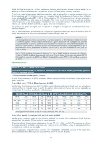 244
9.249, de 26 de dezembro de 1995) ou, na hipótese de haver acordo entre o Brasil e o país de residência do
alienante, o determinado nesse ato internacional, se essa hipótese estiver expressa no acordo.
O ganho de capital é determinado pela diferença entre o valor de alienação e o custo de aquisição do bem ou
direito, atualizado até 31/12/1995, com base nos índices da Tabela de Atualização do Custo de Bens e Direitos
anexa à Instrução Normativa SRF nº 84, de 11 de outubro de 2001. O custo dos bens e direitos adquiridos a
partir de 01/01/1996 não está sujeito a atualização. Não sendo possível comprovar o custo de aquisição
conforme descrito, o valor de aquisição é apurado com base no capital registrado no Banco Central do Brasil,
relacionado à compra do bem ou direito, ou igual a zero nos demais casos.
Na apuração do ganho de capital, não se aplicam as isenções e reduções do imposto previstas para o
residente no Brasil.
Para os efeitos tributários, é irrelevante que o proprietário ingresse no Brasil para efetuar a venda do bem, ou
o faça por intermédio de procurador devidamente credenciado para esse fim.
Atenção:
A fonte pagadora adquirente, pessoa física ou jurídica residente ou domiciliada no Brasil, deve reter
e recolher o imposto sobre a renda incidente sobre o ganho de capital, sob o código 0473, auferido
por pessoa física ou jurídica residente ou domiciliada no exterior que alienar bens localizados no
Brasil, ou o procurador do alienante quando este não der conhecimento à fonte pagadora de que o
proprietário do imóvel, é residente no exterior (Lei nº 10.833, de 29 de dezembro de 2003, arts. 26
e 93, inciso II).
(Lei nº 7.713, de 22 de dezembro de 1988, art. 33; Lei nº 9.249, de 26 de dezembro de 1995, art.
18; Lei nº 10.833, de 29 de dezembro de 2003, arts. 26 e 93, inciso II; Instrução Normativa SRF nº
208, de 27 de setembro de 2002, arts. 26 e 27; Instrução Normativa SRF nº 407, de 12 de novembro
de 2004)
Retorno ao sumário
REDUÇÃO SOBRE O GANHO DE CAPITAL
609 — Em quais situações são permitidas a utilização do percentual de redução sobre o ganho de
capital na venda de imóvel?
I – Situações nas quais se aplica a redução:
A partir do ano-calendário de 2005, a redução sobre o ganho de capital na venda de imóvel aplica-se em
quatro situações:
1 - art. 18 da Lei nº 7.713, de 22 de dezembro de 1988:
Na alienação de imóvel adquirido até 31/12/1988, por contribuinte residente no Brasil, pode ser aplicado um
percentual fixo de redução sobre o ganho de capital, determinado em função do ano de aquisição ou
incorporação do imóvel, de acordo com a tabela abaixo:
PERCENTUAIS DE REDUÇÃO DO GANHO DE CAPITAL NA ALIENAÇÃO DE BEM IMÓVEL
ANO DE
AQUISIÇÃO
% DE
REDUÇÃO
ANO DE
AQUISIÇÃO
% DE
REDUÇÃO
ANO DE
AQUISIÇÃO
% DE
REDUÇÃO
ANO DE
AQUISIÇÃO
% DE
REDUÇÃO
ANO DE
AQUISIÇÃO
% DE
REDUÇÃO
até 1969 100 1973 80 1977 60 1981 40 1985 20
1970 95 1974 75 1978 55 1982 35 1986 15
1971 90 1975 70 1979 50 1983 30 1987 10
1972 85 1976 65 1980 45 1984 25 1988 5
(Instrução Normativa SRF nº 84, de 11 de outubro de 2001, art. 26)
2 - art. 37 da Medida Provisória nº 252, de 15 de junho de 2005:
Na alienação, a qualquer título, de bens imóveis, realizada por pessoa física residente no Brasil, pode ser
aplicado fator de redução (FR) do ganho de capital apurado.
O fator de redução é determinado pela seguinte fórmula: FR = 1 / 1,0035m, onde "m" corresponde ao número
de meses-calendário, ou fração, decorridos entre o mês de janeiro de 1996 ou a data de aquisição do imóvel,
se posterior, e o mês de sua alienação.
Essa redução aplica-se às alienações ocorridas entre 16/06/2005 e 13/10/2005, por força do Ato Declaratório
do Presidente da Mesa do Congresso Nacional nº 38, de 14 de outubro de 2005.
 
