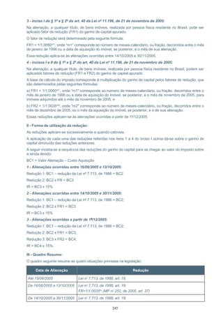 245
3 - inciso I do § 1º e § 2º do art. 40 da Lei nº 11.196, de 21 de novembro de 2005:
Na alienação, a qualquer título, de bens imóveis, realizada por pessoa física residente no Brasil, pode ser
aplicado fator de redução (FR1) do ganho de capital apurado.
O fator de redução será determinado pela seguinte fórmula:
FR1 = 1/1,0060m1, onde “m1” corresponde ao número de meses-calendário, ou fração, decorridos entre o mês
de janeiro de 1996 ou a data de aquisição do imóvel, se posterior, e o mês de sua alienação.
Essa redução aplica-se às alienações ocorridas entre 14/10/2005 e 30/11/2005.
4 - incisos I e II do § 1º e § 2º do art. 40 da Lei nº 11.196, de 21 de novembro de 2005:
Na alienação, a qualquer título, de bens imóveis, realizada por pessoa física residente no Brasil, podem ser
aplicados fatores de redução (FR1 e FR2) do ganho de capital apurado.
A base de cálculo do imposto corresponde à multiplicação do ganho de capital pelos fatores de redução, que
são determinados pelas seguintes fórmulas:
a) FR1 = 1/1,0060m1, onde "m1" corresponde ao número de meses-calendário, ou fração, decorridos entre o
mês de janeiro de 1996 ou a data de aquisição do imóvel, se posterior, e o mês de novembro de 2005, para
imóveis adquiridos até o mês de novembro de 2005; e
b) FR2 = 1/1,0035m2, onde "m2" corresponde ao número de meses-calendário, ou fração, decorridos entre o
mês de dezembro de 2005, ou o mês da aquisição do imóvel, se posterior, e o de sua alienação.
Essas reduções aplicam-se às alienações ocorridas a partir de 1º/12/2005.
II - Forma de utilização da redução:
As reduções aplicam-se sucessivamente e quando cabíveis.
A aplicação de cada uma das reduções referidas nos itens 1 a 4 do inciso I acima dá-se sobre o ganho de
capital diminuído das reduções anteriores.
A seguir mostra-se a sequência das reduções do ganho de capital para se chegar ao valor do imposto sobre
a renda devido:
BC1 = Valor Alienação – Custo Aquisição
1 - Alienações ocorridas entre 16/06/2005 e 13/10/2005:
Redução 1: BC1 – redução da Lei nº 7.713, de 1988 = BC2
Redução 2: BC2 x FR = BC3
IR = BC3 x 15%
2 - Alienações ocorridas entre 14/10/2005 e 30/11/2005:
Redução 1: BC1 – redução da Lei nº 7.713, de 1988 = BC2;
Redução 2: BC2 x FR1 = BC3
IR = BC3 x 15%
3 - Alienações ocorridas a partir de 1º/12/2005:
Redução 1: BC1 – redução da Lei nº 7.713, de 1988 = BC2;
Redução 2: BC2 x FR1 = BC3;
Redução 3: BC3 x FR2 = BC4;
IR = BC4 x 15%.
III - Quadro Resumo:
O quadro seguinte resume as quatro situações previstas na legislação:
Data de Alienação Redução
Até 15/06/2005 Lei nº 7.713, de 1988, art. 18.
De 16/06/2005 a 13/10/2005 Lei nº 7.713, de 1988, art. 18;
FR=1/1,0035m (MP nº 252, de 2005, art. 37)
De 14/10/2005 a 30/11/2005 Lei nº 7.713, de 1988, art. 18;
 