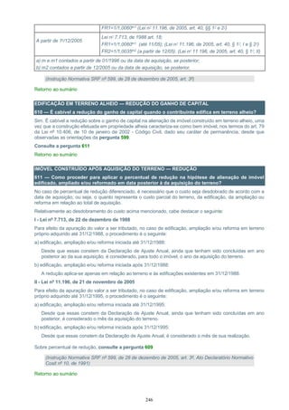 246
FR1=1/1,0060m1 (Lei nº 11.196, de 2005, art. 40, §§ 1º e 2º)
A partir de 1º/12/2005
Lei nº 7.713, de 1988 art. 18;
FR1=1/1,0060m1 (até 11/05); (Lei nº 11.196, de 2005, art. 40, § 1º, I e § 2º)
FR2=1/1,0035m2 (a partir de 12/05). (Lei nº 11.196, de 2005, art. 40, § 1º, II)
a) m e m1 contados a partir de 01/1996 ou da data de aquisição, se posterior;
b) m2 contados a partir de 12/2005 ou da data de aquisição, se posterior.
(Instrução Normativa SRF nº 599, de 28 de dezembro de 2005, art. 3º)
Retorno ao sumário
EDIFICAÇÃO EM TERRENO ALHEIO — REDUÇÃO DO GANHO DE CAPITAL
610 — É cabível a redução do ganho de capital quando o contribuinte edifica em terreno alheio?
Sim. É cabível a redução sobre o ganho de capital na alienação de imóvel construído em terreno alheio, uma
vez que a construção efetuada em propriedade alheia caracteriza-se como bem imóvel, nos termos do art. 79
da Lei nº 10.406, de 10 de janeiro de 2002 - Código Civil, dado seu caráter de permanência, desde que
observadas as orientações da pergunta 599.
Consulte a pergunta 611
Retorno ao sumário
IMÓVEL CONSTRUÍDO APÓS AQUISIÇÃO DO TERRENO — REDUÇÃO
611 — Como proceder para aplicar o percentual de redução na hipótese de alienação de imóvel
edificado, ampliado e/ou reformado em data posterior à da aquisição do terreno?
No caso de percentual de redução diferenciado, é necessário que o custo seja desdobrado de acordo com a
data de aquisição, ou seja, o quanto representa o custo parcial do terreno, da edificação, da ampliação ou
reforma em relação ao total de aquisição.
Relativamente ao desdobramento do custo acima mencionado, cabe destacar o seguinte:
I - Lei nº 7.713, de 22 de dezembro de 1988
Para efeito da apuração do valor a ser tributado, no caso de edificação, ampliação e/ou reforma em terreno
próprio adquirido até 31/12/1988, o procedimento é o seguinte:
a) edificação, ampliação e/ou reforma iniciada até 31/12/1988:
Desde que essas constem da Declaração de Ajuste Anual, ainda que tenham sido concluídas em ano
posterior ao da sua aquisição, é considerado, para todo o imóvel, o ano da aquisição do terreno.
b) edificação, ampliação e/ou reforma iniciada após 31/12/1988:
A redução aplica-se apenas em relação ao terreno e às edificações existentes em 31/12/1988.
II - Lei nº 11.196, de 21 de novembro de 2005
Para efeito da apuração do valor a ser tributado, no caso de edificação, ampliação e/ou reforma em terreno
próprio adquirido até 31/12/1995, o procedimento é o seguinte:
a) edificação, ampliação e/ou reforma iniciada até 31/12/1995:
Desde que essas constem da Declaração de Ajuste Anual, ainda que tenham sido concluídas em ano
posterior, é considerado o mês da aquisição do terreno.
b) edificação, ampliação e/ou reforma iniciada após 31/12/1995:
Desde que essas constem da Declaração de Ajuste Anual, é considerado o mês de sua realização.
Sobre percentual de redução, consulte a pergunta 609
(Instrução Normativa SRF nº 599, de 28 de dezembro de 2005, art. 3º, Ato Declaratório Normativo
Cosit nº 10, de 1991)
Retorno ao sumário
 