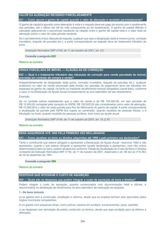 250
VALOR DA ALIENAÇÃO RECEBIDO PARCELADAMENTE
621 — Como apurar o ganho de capital quando o valor da alienação é recebido parceladamente?
O ganho de capital é apurado como alienação à vista e o imposto deve ser pago de acordo com o recebimento
das parcelas, até o último dia útil do mês subsequente ao do recebimento. O ganho de capital diferido é
calculado aplicando-se o percentual resultante da relação entre o ganho de capital total e o valor total da
alienação sobre o valor de cada parcela recebida.
Se o parcelamento incluir cláusula de reajuste, qualquer que seja a designação dada à mesma (juros, correção
monetária, reajuste de parcelas etc.), a parte correspondente ao reajuste deve ter tratamento tributário de
juros.
(Instrução Normativa SRF nº 84, de 11 de outubro de 2001, art. 31)
Consulte a pergunta 622
Retorno ao sumário
VENDA PARCELADA DE IMÓVEL — CLÁUSULAS DE CORREÇÃO
622 — Qual é o tratamento tributário das cláusulas de correção para venda parcelada de imóvel,
previstas em contrato de compra e venda?
Independentemente da designação dada (juros, correção monetária, reajuste de parcelas etc.), qualquer
acréscimo no valor da venda provocado pela divisão em parcelas do pagamento deve ser tributado em
separado do ganho de capital, na fonte ou mediante recolhimento mensal obrigatório (carnê-leão), conforme
o caso, e na Declaração de Ajuste Anual correspondente ao ano-calendário de seu recebimento.
Exemplo:
Se no contrato estiver estabelecido que o valor da venda é de R$ 100.000,00, em dez parcelas de
R$ 10.000,00 corrigidas pela variação do IGPM; R$ 100.000,00 são considerados como valor de alienação,
R$ 10.000,00 é o valor de cada parcela para fins de diferimento do ganho de capital. A parte correspondente
à atualização da parcela pelo IGPM fica sujeita ao carnê-leão, quando recebida de pessoas físicas, e à
tributação na fonte, quando recebida de pessoas jurídicas, bem como ao ajuste anual.
(Instrução Normativa SRF nº 84, de 11 de outubro de 2001, art. 19, § 3º)
Retorno ao sumário
BENS ADQUIRIDOS ATÉ 1995 PELA PRIMEIRA VEZ DECLARADOS
623 — Como atualizar os bens ou direitos adquiridos até 1995 e pela primeira vez declarados?
Tanto o contribuinte que esteve obrigado a apresentar a Declaração de Ajuste Anual - exercício 1992 e não
apresentou, quanto o que esteve obrigado a apresentar aquela declaração e apresentou, mas não incluiu
determinado(s) bem ou bens, podem atualizá-los conforme Tabela de Atualização do Custo de Bens e Direitos
constante da Instrução Normativa SRF nº 84, de 11 de outubro de 2001, observado o art. 96 da Lei nº 8.383,
de 30 de dezembro de 1991.
Consulte a pergunta 559
Retorno ao sumário
DESPESAS QUE INTEGRAM O CUSTO DE AQUISIÇÃO
624 — Quais são as despesas que podem integrar o custo de aquisição de bens e direitos?
Podem integrar o custo de aquisição, quando comprovados com documentação hábil e idônea, e
discriminados na declaração de rendimentos do ano-calendário da realização da despesa:
1 - De bens imóveis:
a) os gastos com a construção, ampliação e reforma, desde que os projetos tenham sido aprovados pelos
órgãos municipais competentes;
b) os gastos com pequenas obras, como pintura, reparos em azulejos, encanamentos, pisos, paredes;
c) as despesas com demolição de prédio construído no terreno, desde que seja condição para se efetivar a
alienação;
 