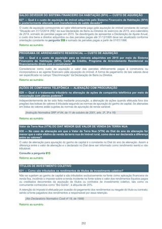 252
SALDO DEVEDOR DO SISTEMA FINANCEIRO DA HABITAÇÃO (SFH) — CUSTO DE AQUISIÇÃO
627 — Qual é o custo de aquisição de imóvel adquirido pelo Sistema Financeiro de Habitação (SFH)
e posteriormente alienado com transferência do saldo devedor?
O custo de aquisição corresponde ao valor efetivamente pago pela aquisição do imóvel constante do campo
“Situação em 31/12/2014 (R$)” da sua Declaração de Bens eu Direitos do exercício de 2015, ano-calendário
de 2014, somado às parcelas pagas em 2015. Se desobrigado de apresentar a Declaração de Ajuste Anual,
o custo dos bens e direitos adquiridos ou das parcelas pagas até 31/12/1995 deve ser atualizado conforme
orientação constante na pergunta 559 e somado às parcelas pagas a partir de 01/01/1996
Retorno ao sumário
PROGRAMA DE ARRENDAMENTO RESIDENCIAL — CUSTO DE AQUISIÇÃO
628 — Qual é o custo de aquisição para os imóveis adquiridos em 2015 por meio do Sistema
Financeiro da Habitação (SFH), Carta de Crédito, Programa de Arrendamento Residencial ou
financiamento direto com a construtora?
Considera-se como custo de aquisição o valor das parcelas efetivamente pagas à construtora ou
incorporadora e ao agente financeiro pela aquisição do imóvel. A forma de pagamento de tais valores deve
ser especificada no campo “Discriminação” da Declaração de Bens ou Direitos.
Retorno ao sumário
AÇÕES DE COMPANHIA TELEFÔNICA — ALIENAÇÃO COM PROCURAÇÃO
629 — Qual é o tratamento tributário na alienação de ações de companhia telefônica por meio de
procuração com plenos poderes?
Independentemente de ter sido feita mediante procuração, a alienação de ações quando efetuada fora dos
pregões das bolsas de valores é tributada seguindo as normas de apuração do ganho de capital. Se alienadas
em bolsa de valores estão sujeitas às normas de apuração de renda variável.
(Instrução Normativa SRF nº 84, de 11 de outubro de 2001, arts. 2º, 3º e 16)
Retorno ao sumário
Valor da Terra Nua (VTN) DO DIAT MENOR QUE VALOR DE VENDA DA TERRA NUA
630 — No caso de alienação em que o Valor da Terra Nua (VTN) do Diat do ano da alienação for
menor que o valor efetivo da venda da terra nua do imóvel rural, como deve ser declarada a diferença
entre os valores?
O valor de alienação para apuração do ganho de capital é o constante no Diat do ano de alienação. Assim a
diferença entre o valor de alienação e o declarado no Diat deve ser informado como rendimento isento e não
tributável.
Consulte a pergunta 613
Retorno ao sumário
TÍTULOS DE INVESTIMENTO COLETIVO
631 — Como são tributados os rendimentos de títulos de investimento coletivo?
Não se sujeitam ao ganho de capital e são tributados exclusivamente na fonte como aplicação financeira de
renda fixa, incidindo o imposto sobre a renda incidente na fonte sobre o valor dos rendimentos líquidos pagos
ou creditados decorrentes da aquisição de títulos ou contratos de investimento coletivo, tais como os
comumente conhecidos como “Boi Gordo”, à alíquota de 20%.
A retenção do imposto é efetuada por ocasião do pagamento dos rendimentos ou resgate do título ou contrato,
sendo a fonte pagadora dos rendimentos a responsável por essa retenção.
(Ato Declaratório Normativo Cosit nº 19, de 1998)
Retorno ao sumário
 