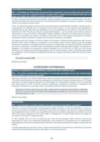 258
FALECIMENTO DE INCORPORADOR
648 — Na hipótese de falecimento de pessoa física equiparada a pessoa jurídica pela promoção de
loteamento, como fica a situação fiscal do cônjuge meeiro, casado em comunhão de bens com o de
cujus, em relação aos créditos vincendos e aos remanescentes?
A morte, enquanto termo final da personalidade, implica exclusão do de cujus do mundo jurídico, mas não a
extinção dos efeitos tributários que decorrem do empreendimento imobiliário e alcançam o espólio, o cônjuge
meeiro e os sucessores causa mortis.
Assim, se a lei fiscal equiparou a pessoa física responsável pelo empreendimento imobiliário a pessoa jurídica,
a equiparação se prolonga até os sucessores causa mortis, porque, em face das leis que disciplinam o
parcelamento do solo, eles continuam loteadores. É o que se depreende do art. 29 da Lei nº 6.766, de 19 de
dezembro de 1979: "Aquele que adquirir a propriedade loteada (...) por sucessão causa mortis sucederá o
transmitente em todos os direitos e obrigações, ficando obrigado a respeitar os compromissos de compra e
venda ou as promessas de cessão, em todas as cláusulas, sendo nula qualquer disposição em contrário,
ressalvado o direito do herdeiro ou legatário de renunciar à herança ou ao legado".
A situação jurídica do cônjuge, em face do regime de casamento, é idêntica àquela desfrutada pelo consorte
falecido; assim sendo, também se equiparou em tal ocasião. Dessa forma, impõe-se que ele prossiga
apurando os resultados na condição de pessoa jurídica por equiparação, em relação à parcela do patrimônio
que lhe for adjudicada, cumprindo todas as condições impostas pela legislação tributária. Os herdeiros e
legatários, na condição de sucessores, conforme definição do art. 29 da Lei nº 6.766, de 1979, devem
constituir-se em pessoa jurídica (por equiparação) a fim de, nesta condição, darem continuidade à apuração
dos resultados, na forma disposta na legislação tributária, em relação à parcela do patrimônio que lhes couber
na partilha.
Consulte a pergunta 643
Retorno ao sumário
ACRÉSCIMO PATRIMONIAL
RENDAS CONSIDERADAS CONSUMIDAS E DEDUÇÕES SEM COMPROVAÇÃO
649 — As rendas consideradas consumidas e as deduções permitidas em lei, sem comprovação,
podem justificar acréscimo patrimonial?
Quando o contribuinte, por determinação legal, tributa unicamente parte do rendimento bruto, a exemplo de
10% e 60% para transporte de carga e de passageiros (caminhoneiro e taxista), respectivamente, e 10% para
garimpeiro, ou efetua qualquer dedução sem necessidade de comprovação de gastos, tais como dedução
com dependentes ou 20% a título de desconto simplificado, considera-se consumida a importância não
tributada ou deduzida, por presunção legal, não podendo justificar acréscimo patrimonial.
(Decreto nº 3.000, de 26 de março de 1999 – Regulamento do Imposto sobre a Renda – RIR/1999,
arts. 47, § 3º, e 48, § 3º; Lei nº 9.250, de 26 de dezembro de 1995, art. 10, § 2º; Lei nº 12.794, de 2
de abril de 2013, art. 18)
Retorno ao sumário
EMPRÉSTIMO
650 — Como declarar a quantia recebida como pagamento de empréstimo concedido?
Informar, no campo “Discriminação” da Declaração de Bens e Direitos, o valor do empréstimo, o nome e o
número de inscrição no Cadastro de Pessoas Físicas (CPF) do mutuário e as datas e os valores recebidos
para quitação do mesmo, ainda que o empréstimo tenha sido concedido e integralmente recebido no ano de
2015. Nos campos “Situação em 31/12/2014 (R$)” e “Situação em 31/12/2015 (R$)” informar os saldos em
31/12/2014 e 31/12/2015, respectivamente.
O valor recebido deve ser não só comprovado por meio de documentação hábil e idônea e pelo devido
lançamento do mútuo nas respectivas declarações, como também ser compatível com os rendimentos e
disponibilidades financeiras declaradas pelos mutuantes, nas respectivas datas de entrega e recebimento dos
valores.
A simples alegação de que parte ou todo o acréscimo patrimonial é proveniente do recebimento de quantias
anteriormente emprestadas a terceiros não justifica o aumento patrimonial.
 