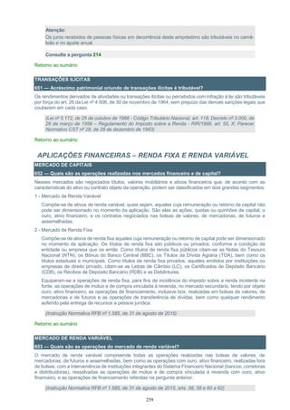 259
Atenção:
Os juros recebidos de pessoas físicas em decorrência deste empréstimo são tributáveis no carnê-
leão e no ajuste anual.
Consulte a pergunta 214
Retorno ao sumário
TRANSAÇÕES ILÍCITAS
651 — Acréscimo patrimonial oriundo de transações ilícitas é tributável?
Os rendimentos derivados de atividades ou transações ilícitas ou percebidos com infração à lei são tributáveis
por força do art. 26 da Lei nº 4.506, de 30 de novembro de 1964, sem prejuízo das demais sanções legais que
couberem em cada caso.
(Lei nº 5.172, de 25 de outubro de 1966 - Código Tributário Nacional, art. 118; Decreto nº 3.000, de
26 de março de 1999 – Regulamento do Imposto sobre a Renda - RIR/1999, art. 55, X; Parecer
Normativo CST nº 28, de 29 de dezembro de 1983)
Retorno ao sumário
APLICAÇÕES FINANCEIRAS – RENDA FIXA E RENDA VARIÁVEL
MERCADO DE CAPITAIS
652 — Quais são as operações realizadas nos mercados financeiro e de capital?
Nesses mercados são negociados títulos, valores mobiliários e ativos financeiros que, de acordo com as
características do ativo ou contrato objeto da operação, podem ser classificados em dois grandes segmentos:
1 - Mercado de Renda Variável
Compõe-se de ativos de renda variável, quais sejam, aqueles cuja remuneração ou retorno de capital não
pode ser dimensionado no momento da aplicação. São eles as ações, quotas ou quinhões de capital, o
ouro, ativo financeiro, e os contratos negociados nas bolsas de valores, de mercadorias, de futuros e
assemelhadas.
2 - Mercado de Renda Fixa
Compõe-se de ativos de renda fixa aqueles cuja remuneração ou retorno de capital pode ser dimensionado
no momento da aplicação. Os títulos de renda fixa são públicos ou privados, conforme a condição da
entidade ou empresa que os emite. Como títulos de renda fixa públicos citam-se as Notas do Tesouro
Nacional (NTN), os Bônus do Banco Central (BBC), os Títulos da Dívida Agrária (TDA), bem como os
títulos estaduais e municipais. Como títulos de renda fixa privados, aqueles emitidos por instituições ou
empresas de direito privado, citam-se as Letras de Câmbio (LC), os Certificados de Depósito Bancário
(CDB), os Recibos de Depósito Bancário (RDB) e as Debêntures.
Equiparam-se a operações de renda fixa, para fins de incidência do imposto sobre a renda incidente na
fonte, as operações de mútuo e de compra vinculada à revenda, no mercado secundário, tendo por objeto
ouro, ativo financeiro, as operações de financiamento, inclusive box, realizadas em bolsas de valores, de
mercadorias e de futuros e as operações de transferência de dívidas, bem como qualquer rendimento
auferido pela entrega de recursos a pessoa jurídica.
(Instrução Normativa RFB nº 1.585, de 31 de agosto de 2015)
Retorno ao sumário
MERCADO DE RENDA VARIÁVEL
653 — Quais são as operações do mercado de renda variável?
O mercado de renda variável compreende todas as operações realizadas nas bolsas de valores, de
mercadorias, de futuros e assemelhadas, bem como as operações com ouro, ativo financeiro, realizadas fora
de bolsas, com a interveniência de instituições integrantes do Sistema Financeiro Nacional (bancos, corretoras
e distribuidoras), ressalvadas as operações de mútuo e de compra vinculada à revenda com ouro, ativo
financeiro, e as operações de financiamento referidas na pergunta anterior.
(Instrução Normativa RFB nº 1.585, de 31 de agosto de 2015, arts. 56, 58 e 60 a 62)
 