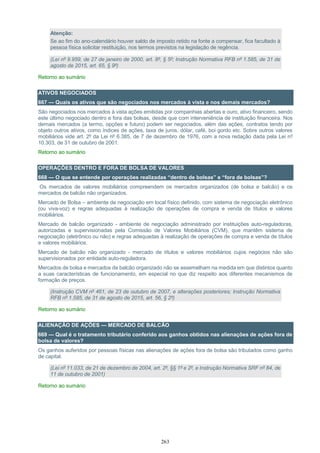 263
Atenção:
Se ao fim do ano-calendário houver saldo de imposto retido na fonte a compensar, fica facultado à
pessoa física solicitar restituição, nos termos previstos na legislação de regência.
(Lei nº 9.959, de 27 de janeiro de 2000, art. 8º, § 5º; Instrução Normativa RFB nº 1.585, de 31 de
agosto de 2015, art. 65, § 9º)
Retorno ao sumário
ATIVOS NEGOCIADOS
667 — Quais os ativos que são negociados nos mercados à vista e nos demais mercados?
São negociados nos mercados à vista ações emitidas por companhias abertas e ouro, ativo financeiro, sendo
este último negociado dentro e fora das bolsas, desde que com interveniência de instituição financeira. Nos
demais mercados (a termo, opções e futuro) podem ser negociados, além das ações, contratos tendo por
objeto outros ativos, como índices de ações, taxa de juros, dólar, café, boi gordo etc. Sobre outros valores
mobiliários vide art. 2º da Lei nº 6.385, de 7 de dezembro de 1976, com a nova redação dada pela Lei nº
10.303, de 31 de outubro de 2001.
Retorno ao sumário
OPERAÇÕES DENTRO E FORA DE BOLSA DE VALORES
668 — O que se entende por operações realizadas “dentro de bolsas” e “fora de bolsas”?
Os mercados de valores mobiliários compreendem os mercados organizados (de bolsa e balcão) e os
mercados de balcão não organizados.
Mercado de Bolsa – ambiente de negociação em local físico definido, com sistema de negociação eletrônico
(ou viva-voz) e regras adequadas à realização de operações de compra e venda de títulos e valores
mobiliários.
Mercado de balcão organizado - ambiente de negociação administrado por instituições auto-reguladoras,
autorizadas e supervisionadas pela Comissão de Valores Mobiliários (CVM), que mantêm sistema de
negociação (eletrônico ou não) e regras adequadas à realização de operações de compra e venda de títulos
e valores mobiliários.
Mercado de balcão não organizado - mercado de títulos e valores mobiliários cujos negócios não são
supervisionados por entidade auto-reguladora.
Mercados de bolsa e mercados de balcão organizado não se assemelham na medida em que distintos quanto
a suas características de funcionamento, em especial no que diz respeito aos diferentes mecanismos de
formação de preços.
(Instrução CVM nº 461, de 23 de outubro de 2007, e alterações posteriores; Instrução Normativa
RFB nº 1.585, de 31 de agosto de 2015, art. 56, § 2º)
Retorno ao sumário
ALIENAÇÃO DE AÇÕES — MERCADO DE BALCÃO
669 — Qual é o tratamento tributário conferido aos ganhos obtidos nas alienações de ações fora de
bolsa de valores?
Os ganhos auferidos por pessoas físicas nas alienações de ações fora de bolsa são tributados como ganho
de capital.
(Lei nº 11.033, de 21 de dezembro de 2004, art. 2º, §§ 1º e 2º, e Instrução Normativa SRF nº 84, de
11 de outubro de 2001)
Retorno ao sumário
 