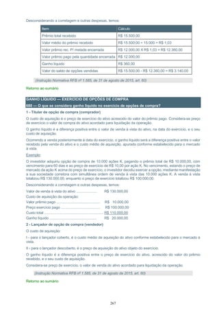267
Desconsiderando a corretagem e outras despesas, temos:
Item Cálculo
Prêmio total recebido R$ 15.500,00
Valor médio do prêmio recebido R$ 15.500,00 ÷ 15.000 = R$ 1,03
Valor prêmio rec. P/ metade encerrada R$ 12.000,00 X R$ 1,03 = R$ 12.360,00
Valor prêmio pago pela quantidade encerrada R$ 12.000,00
Ganho líquido R$ 360,00
Valor do saldo de opções vendidas R$ 15.500,00 - R$ 12.360,00 = R$ 3.140,00
(Instrução Normativa RFB nº 1.585, de 31 de agosto de 2015, art. 60)
Retorno ao sumário
GANHO LÍQUIDO — EXERCÍCIO DE OPÇÕES DE COMPRA
680 — O que se considera ganho líquido no exercício de opções de compra?
1 - Titular de opção de compra (comprador)
O custo de aquisição é o preço de exercício do ativo acrescido do valor do prêmio pago. Considera-se preço
de exercício o valor de compra do ativo acordado para liquidação da operação.
O ganho líquido é a diferença positiva entre o valor de venda à vista do ativo, na data do exercício, e o seu
custo de aquisição.
Ocorrendo a venda posteriormente à data do exercício, o ganho líquido será a diferença positiva entre o valor
recebido pela venda do ativo e o custo médio de aquisição, apurado conforme estabelecido para o mercado
à vista.
Exemplo:
O investidor adquiriu opção de compra de 10.000 ações K, pagando o prêmio total de R$ 10.000,00, com
vencimento para 60 dias e ao preço de exercício de R$ 10,00 por ação K. No vencimento, estando o preço de
mercado da ação K acima do preço de exercício, o investidor decidiu exercer a opção, mediante manifestação
a sua sociedade corretora com simultânea ordem de venda à vista das 10.000 ações K. A venda à vista
totalizou R$ 130.000,00, enquanto o preço de exercício totalizou R$ 100.000,00.
Desconsiderando a corretagem e outras despesas, temos:
Valor de venda à vista do ativo ..................... R$ 130.000,00
Custo de aquisição da operação:
Valor prêmio pago ............................................ R$ 10.000,00
Preço exercício pago ........................................ R$ 100.000,00
Custo total ............................................................ R$ 110.000,00
Ganho líquido ................................................ R$ 20.000,00
2 - Lançador de opção de compra (vendedor)
O custo de aquisição:
I - para o lançador coberto, é o custo médio de aquisição do ativo conforme estabelecido para o mercado à
vista.
II - para o lançador descoberto, é o preço de aquisição do ativo objeto do exercício.
O ganho líquido é a diferença positiva entre o preço de exercício do ativo, acrescido do valor do prêmio
recebido, e o seu custo de aquisição.
Considera-se preço de exercício, o valor de venda do ativo acordado para liquidação da operação.
(Instrução Normativa RFB nº 1.585, de 31 de agosto de 2015, art. 60)
Retorno ao sumário
 