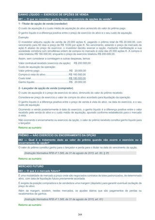 268
GANHO LÍQUIDO — EXERCÍCIO DE OPÇÕES DE VENDA
681 — O que se considera ganho líquido no exercício de opções de venda?
1 - Titular de opção de venda (vendedor)
O custo de aquisição é o custo médio de aquisição do ativo acrescido do valor do prêmio pago.
O ganho líquido é a diferença positiva entre o preço de exercício do ativo e o seu custo de aquisição.
Exemplo:
O investidor adquiriu opção de venda de 20.000 ações K, pagando o prêmio total de R$ 20.000,00, com
vencimento para 60 dias e preço de R$ 10,00 por ação K. No vencimento, estando o preço de mercado da
ação K abaixo do preço de exercício, o investidor decidiu exercer a opção, mediante manifestação a sua
sociedade corretora com simultânea ordem de compra no mercado à vista das 20.000 ações K. A compra à
vista totalizou R$ 160.000,00, enquanto o preço de exercício totalizou R$ 200.000,00.
Assim, sem considerar a corretagem e outras despesas, temos:
Valor contratual recebido (exercício da opção) R$ 200.000,00
Custo de aquisição da operação:
Valor prêmio pago...........................................R$ 20.000,00
Compra à vista do ativo..................................R$ 160.000,00
Custo total.......................................................R$ 180.000,00
Ganho líquido..................................................R$ 20.000,00
2 - Lançador de opção de venda (comprador)
O custo de aquisição é o preço de exercício do ativo, diminuído do valor do prêmio recebido.
Considera-se preço de exercício o valor de compra do ativo acordado para liquidação da operação.
O ganho líquido é a diferença positiva entre o preço de venda à vista do ativo, na data do exercício, e o seu
custo de aquisição.
Ocorrendo a venda posteriormente à data do exercício, o ganho líquido é a diferença positiva entre o valor
recebido pela venda do ativo e o custo médio de aquisição, apurado conforme estabelecido para o mercado
à vista.
Não ocorrendo o encerramento ou exercício da opção, o valor do prêmio recebido constitui ganho líquido para
o lançador.
Retorno ao sumário
PRÊMIO — NÃO EXERCÍCIO OU ENCERRAMENTO DA OPÇÃO
682 — Qual é o tratamento dado ao valor do prêmio quando não ocorre o exercício ou o
encerramento da opção?
O valor do prêmio constitui ganho para o lançador e perda para o titular na data do vencimento da opção.
(Instrução Normativa RFB nº 1.585, de 31 de agosto de 2015, art. 60, § 3º)
Retorno ao sumário
MERCADO FUTURO
683 — O que é o mercado futuro?
É uma modalidade de mercado a prazo onde são negociados contratos de lotes padronizados, de determinado
ativo, com data de liquidação futura previamente acordada.
É exigida da posição compradora e da vendedora uma margem (depósito) para garantir eventual oscilação de
preço do ativo.
Além da margem, existem, nestes mercados, os ajustes diários que são pagamentos de perdas ou
recebimentos de ganhos.
(Instrução Normativa RFB nº 1.585, de 31 de agosto de 2015, art. 61)
Retorno ao sumário
 