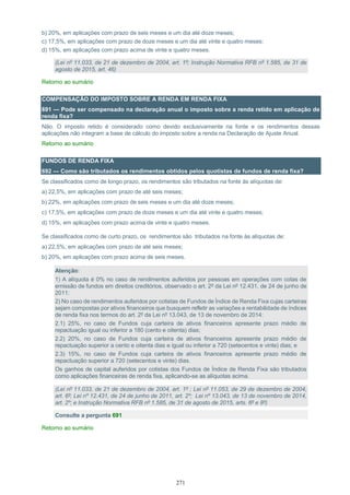 271
b) 20%, em aplicações com prazo de seis meses e um dia até doze meses;
c) 17,5%, em aplicações com prazo de doze meses e um dia até vinte e quatro meses;
d) 15%, em aplicações com prazo acima de vinte e quatro meses.
(Lei nº 11.033, de 21 de dezembro de 2004, art. 1º; Instrução Normativa RFB nº 1.585, de 31 de
agosto de 2015, art. 46)
Retorno ao sumário
COMPENSAÇÃO DO IMPOSTO SOBRE A RENDA EM RENDA FIXA
691 — Pode ser compensado na declaração anual o imposto sobre a renda retido em aplicação de
renda fixa?
Não. O imposto retido é considerado como devido exclusivamente na fonte e os rendimentos dessas
aplicações não integram a base de cálculo do imposto sobre a renda na Declaração de Ajuste Anual.
Retorno ao sumário
FUNDOS DE RENDA FIXA
692 — Como são tributados os rendimentos obtidos pelos quotistas de fundos de renda fixa?
Se classificados como de longo prazo, os rendimentos são tributados na fonte às alíquotas de:
a) 22,5%, em aplicações com prazo de até seis meses;
b) 22%, em aplicações com prazo de seis meses e um dia até doze meses;
c) 17,5%, em aplicações com prazo de doze meses e um dia até vinte e quatro meses;
d) 15%, em aplicações com prazo acima de vinte e quatro meses.
Se classificados como de curto prazo, os rendimentos são tributados na fonte às alíquotas de:
a) 22,5%, em aplicações com prazo de até seis meses;
b) 20%, em aplicações com prazo acima de seis meses.
Atenção:
1) A alíquota é 0% no caso de rendimentos auferidos por pessoas em operações com cotas de
emissão de fundos em direitos creditórios, observado o art. 2º da Lei nº 12.431, de 24 de junho de
2011:
2) No caso de rendimentos auferidos por cotistas de Fundos de Índice de Renda Fixa cujas carteiras
sejam compostas por ativos financeiros que busquem refletir as variações e rentabilidade de índices
de renda fixa nos termos do art. 2º da Lei nº 13.043, de 13 de novembro de 2014:
2.1) 25%, no caso de Fundos cuja carteira de ativos financeiros apresente prazo médio de
repactuação igual ou inferior a 180 (cento e oitenta) dias;
2.2) 20%, no caso de Fundos cuja carteira de ativos financeiros apresente prazo médio de
repactuação superior a cento e oitenta dias e igual ou inferior a 720 (setecentos e vinte) dias; e
2.3) 15%, no caso de Fundos cuja carteira de ativos financeiros apresente prazo médio de
repactuação superior a 720 (setecentos e vinte) dias.
Os ganhos de capital auferidos por cotistas dos Fundos de Índice de Renda Fixa são tributados
como aplicações financeiras de renda fixa, aplicando-se as alíquotas acima.
(Lei nº 11.033, de 21 de dezembro de 2004, art. 1º ; Lei nº 11.053, de 29 de dezembro de 2004,
art. 6º; Lei nº 12.431, de 24 de junho de 2011, art. 2º; Lei nº 13.043, de 13 de novembro de 2014,
art. 2º; e Instrução Normativa RFB nº 1.585, de 31 de agosto de 2015, arts. 6º e 8º)
Consulte a pergunta 691
Retorno ao sumário
 