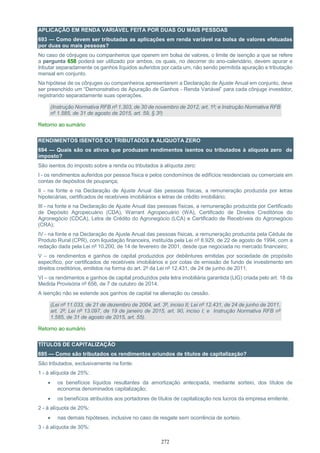 272
APLICAÇÃO EM RENDA VARIÁVEL FEITA POR DUAS OU MAIS PESSOAS
693 — Como devem ser tributadas as aplicações em renda variável na bolsa de valores efetuadas
por duas ou mais pessoas?
No caso de cônjuges ou companheiros que operem em bolsa de valores, o limite de isenção a que se refere
a pergunta 658 poderá ser utilizado por ambos, os quais, no decorrer do ano-calendário, devem apurar e
tributar separadamente os ganhos líquidos auferidos por cada um, não sendo permitida apuração e tributação
mensal em conjunto.
Na hipótese de os cônjuges ou companheiros apresentarem a Declaração de Ajuste Anual em conjunto, deve
ser preenchido um “Demonstrativo de Apuração de Ganhos - Renda Variável” para cada cônjuge investidor,
registrando separadamente suas operações.
(Instrução Normativa RFB nº 1.303, de 30 de novembro de 2012, art. 1º; e Instrução Normativa RFB
nº 1.585, de 31 de agosto de 2015, art. 59, § 3º)
Retorno ao sumário
RENDIMENTOS ISENTOS OU TRIBUTADOS A ALIQUOTA ZERO
694 — Quais são os ativos que produzem rendimentos isentos ou tributados à alíquota zero de
imposto?
São isentos do imposto sobre a renda ou tributados à alíquota zero:
I - os rendimentos auferidos por pessoa física e pelos condomínios de edifícios residenciais ou comerciais em
contas de depósitos de poupança;
II - na fonte e na Declaração de Ajuste Anual das pessoas físicas, a remuneração produzida por letras
hipotecárias, certificados de recebíveis imobiliários e letras de crédito imobiliário;
III - na fonte e na Declaração de Ajuste Anual das pessoas físicas, a remuneração produzida por Certificado
de Depósito Agropecuário (CDA), Warrant Agropecuário (WA), Certificado de Direitos Creditórios do
Agronegócio (CDCA), Letra de Crédito do Agronegócio (LCA) e Certificado de Recebíveis do Agronegócio
(CRA);
IV - na fonte e na Declaração de Ajuste Anual das pessoas físicas, a remuneração produzida pela Cédula de
Produto Rural (CPR), com liquidação financeira, instituída pela Lei nº 8.929, de 22 de agosto de 1994, com a
redação dada pela Lei nº 10.200, de 14 de fevereiro de 2001, desde que negociada no mercado financeiro;
V – os rendimentos e ganhos de capital produzidos por debêntures emitidas por sociedade de propósito
específico, por certificados de recebíveis imobiliários e por cotas de emissão de fundo de investimento em
direitos creditórios, emitidos na forma do art. 2º da Lei nº 12.431, de 24 de junho de 2011;
VI – os rendimentos e ganhos de capital produzidos pela letra imobiliária garantida (LIG) criada pelo art. 18 da
Medida Provisória nº 656, de 7 de outubro de 2014.
A isenção não se estende aos ganhos de capital na alienação ou cessão.
(Lei nº 11.033, de 21 de dezembro de 2004, art. 3º, inciso II; Lei nº 12.431, de 24 de junho de 2011,
art. 2º; Lei nº 13.097, de 19 de janeiro de 2015, art. 90, inciso I; e Instrução Normativa RFB nº
1.585, de 31 de agosto de 2015, art. 55).
Retorno ao sumário
TÍTULOS DE CAPITALIZAÇÃO
695 — Como são tributados os rendimentos oriundos de títulos de capitalização?
São tributados, exclusivamente na fonte:
1 - à alíquota de 25%:
 os benefícios líquidos resultantes da amortização antecipada, mediante sorteio, dos títulos de
economia denominados capitalização;
 os benefícios atribuídos aos portadores de títulos de capitalização nos lucros da empresa emitente.
2 - à alíquota de 20%:
 nas demais hipóteses, inclusive no caso de resgate sem ocorrência de sorteio.
3 - à alíquota de 30%:
 