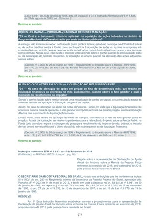 275
(Lei nº 8.981, de 20 de janeiro de 1995, arts. 65, inciso III, e 78; e Instrução Normativa RFB nº 1.585,
de 31 de agosto de 2015, art. 55, inciso I)
Retorno ao sumário
AÇÕES LEILOADAS — PROGRAMA NACIONAL DE DESESTATIZAÇÃO
703 — Qual é o tratamento tributário aplicável na aquisição de ações leiloadas no âmbito do
Programa Nacional de Desestatização por meio de títulos públicos?
A entrega, pelo licitante vencedor, de títulos da dívida pública federal, estadual, municipal ou do Distrito Federal
ou de outros créditos contra a União como contrapartida à aquisição de ações ou quotas de empresa sob
controle direto ou indireto dessas pessoas jurídicas, leiloadas no âmbito do referido programa, caracteriza-se
como permuta. Nesse caso, não incide o imposto sobre a renda sobre o ganho quando da efetivação do leilão
ou da celebração do contrato respectivo. A tributação só ocorre quando da alienação das ações adquiridas
nestes leilões.
(Decreto nº 3.000, de 26 de março de 1999 – Regulamento do Imposto sobre a Renda – RIR/1999,
art. 137; Lei nº 8.383, de 1991, art. 65; Medida Provisória nº 2.159-70, de 24 de agosto de 2001,
art. 2º)
Retorno ao sumário
ALIENAÇÃO DE AÇÕES EM BOLSA — LIQUIDAÇÃO NO MÊS SUBSEQUENTE
704 — No caso de alienação de ações em pregão ao final de determinado mês, que resulte em
liquidação financeira da operação no mês subsequente, quando ocorre o fato gerador e qual o
momento do recolhimento do imposto?
Sendo o ganho líquido sobre renda variável uma modalidade de ganho de capital, a sua tributação segue as
mesmas normas de apuração e tributação do ganho de capital.
Assim, no caso de alienação de ações na Bolsa de Valores, tendo em vista que a liquidação financeira não
ocorre na mesma data da operação, o fato gerador do imposto ocorrerá na data do pregão, sendo a tributação
diferida para o momento da liquidação financeira.
Desse modo, para efeitos de apuração do limite de isenção, considera-se a data do fato gerador (data do
pregão). A data da liquidação servirá como parâmetro para a retenção do Imposto sobre a Renda Retido na
Fonte (pela corretora) e para a contagem do prazo para recolhimento do imposto devido, ou seja, o imposto
devido deverá ser recolhido até o último dia útil do mês subsequente ao da liquidação financeira.
(Decreto nº 3.000, de 26 de março de 1999 – Regulamento do Imposto sobre a Renda – RIR/1999,
arts. 117, § 4º, 140, 760 e 770; Lei nº 11.033, de 21 de dezembro de 2004, art. 3º, inciso I).
Retorno ao sumário
Instrução Normativa RFB nº 1.613, de 1º de fevereiro de 2016
(Publicado(a) no DOU de 03/02/2016, seção 1, pág. 10)
Dispõe sobre a apresentação da Declaração de Ajuste
Anual do Imposto sobre a Renda da Pessoa Física
referente ao exercício de 2016, ano-calendário de 2015,
pela pessoa física residente no Brasil.
O SECRETÁRIO DA RECEITA FEDERAL DO BRASIL, no uso das atribuições que lhe conferem os incisos
III e XXVI do art. 280 do Regimento Interno da Secretaria da Receita Federal do Brasil, aprovado pela
Portaria MF nº 203, de 14 de maio de 2012, e tendo em vista o disposto no art. 88 da Lei nº 8.981, de 20
de janeiro de 1995, no caput e § 1º do art. 7º e nos arts. 10, 14 e 25 da Lei nº 9.250, de 26 de dezembro
de 1995, no art. 27 da Lei nº 9.532, de 10 de dezembro de 1997, e no art. 16 da Lei nº 9.779, de 19 de
janeiro de 1999,
RESOLVE:
Art. 1º Esta Instrução Normativa estabelece normas e procedimentos para a apresentação da
Declaração de Ajuste Anual do Imposto sobre a Renda da Pessoa Física referente ao exercício de 2016,
ano-calendário de 2015, pela pessoa física residente no Brasil.
 