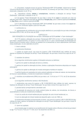 277
II - computador, mediante acesso ao serviço “Declaração IRPF 2016 on-line”, disponível no Centro
Virtual de Atendimento (e-CAC) no sítio da RFB na Internet, no endereço de que trata o inciso I do caput,
observado o disposto no art. 5º; ou
III - dispositivos móveis, tablets e smartphones, mediante a utilização do serviço “Fazer
Declaração”, observado o disposto no art. 5º.
§ 1º O serviço “Fazer Declaração” de que trata o inciso III do caput é acessado por meio do
aplicativo APP IRPF, disponível nas lojas de aplicativos Google play, para o sistema operacional Android,
ou App Store, para o sistema operacional iOS.
§ 2º A utilização do serviço “Declaração IRPF 2016 on-line” de que trata o inciso II do caput dar-
se-á somente com certificado digital e pode ser feito pelo:
I - contribuinte; ou
II - representante do contribuinte com procuração eletrônica ou procuração de que trata a Instrução
Normativa RFB nº 944, de 29 de maio de 2009.
CAPÍTULO IV
DAS VEDAÇÕES À UTILIZAÇÃO dos serviços “declaração irpf 2016 on-line” e “fazer declaração”
Art. 5º É vedada a utilização dos serviços “Declaração IRPF 2016 on-line” e “Fazer Declaração” de
que tratam, respectivamente, os incisos II e III do caput do art. 4º, para a apresentação da Declaração de
Ajuste Anual do Imposto sobre a Renda na hipótese de os declarantes ou seus dependentes informados
nessa declaração, no ano-calendário de 2015:
I - terem auferido:
a) rendimentos tributáveis:
1. sujeitos ao ajuste anual, cuja soma foi superior a R$ 10.000.000,00 (dez milhões de reais),
apenas na hipótese de utilização do serviço “Fazer Declaração” de que trata o inciso III do caput do art. 4º;
ou
2. recebidos do exterior.
b) os seguintes rendimentos sujeitos à tributação exclusiva ou definitiva:
1. ganhos de capital na alienação de bens ou direitos;
2. ganhos de capital na alienação de bens, direitos e aplicações financeiras adquiridos em moeda
estrangeira;
3. ganhos de capital na alienação de moeda estrangeira mantida em espécie;
4. ganhos líquidos em operações de renda variável realizadas em bolsa de valores, de mercadorias,
de futuros e assemelhadas, e fundos de investimento imobiliário; ou
5. recebidos acumuladamente (RRA) de que trata o art. 12-A da Lei nº 7.713, de 22 de dezembro
de 1988;
c) os seguintes rendimentos isentos e não tributáveis:
1. rendimentos cuja soma foi superior a R$ 10.000.000,00 (dez milhões de reais), apenas na
hipótese de utilização do serviço “Fazer Declaração” de que trata o inciso III do caput do art. 4º;
2. parcela isenta correspondente à atividade rural;
3. recuperação de prejuízos em renda variável (bolsa de valores, de mercadorias, de futuros e
assemelhados e fundos de investimento imobiliário);
4. lucro na venda de imóvel residencial para aquisição de outro imóvel residencial; ou
5. lucro na alienação de imóvel residencial adquirido após o ano de 1969; ou
d) rendimentos tributados exclusivamente na fonte, cuja soma foi superior a R$ 10.000.000,00 (dez
milhões de reais), apenas na hipótese de utilização do serviço “Fazer Declaração” de que trata o inciso III
do caput do art. 4º;
II - terem-se sujeitado:
a) ao imposto pago no exterior ou ao recolhimento do Imposto sobre a Renda na fonte de que tratam
os §§ 1º e 2º do art. 2º da Lei nº 11.033, de 21 de dezembro de 2004; ou
 