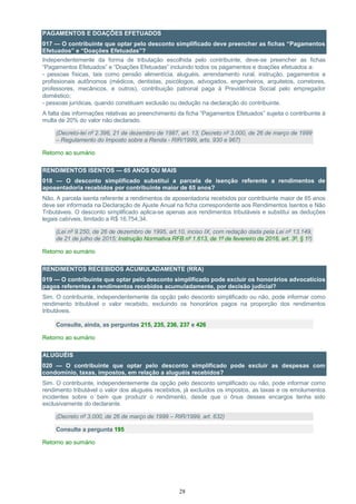 28
PAGAMENTOS E DOAÇÕES EFETUADOS
017 — O contribuinte que optar pelo desconto simplificado deve preencher as fichas “Pagamentos
Efetuados” e “Doações Efetuadas”?
Independentemente da forma de tributação escolhida pelo contribuinte, deve-se preencher as fichas
“Pagamentos Efetuados” e “Doações Efetuadas” incluindo todos os pagamentos e doações efetuados a:
- pessoas físicas, tais como pensão alimentícia, aluguéis, arrendamento rural, instrução, pagamentos a
profissionais autônomos (médicos, dentistas, psicólogos, advogados, engenheiros, arquitetos, corretores,
professores, mecânicos, e outros), contribuição patronal paga à Previdência Social pelo empregador
doméstico;
- pessoas jurídicas, quando constituam exclusão ou dedução na declaração do contribuinte.
A falta das informações relativas ao preenchimento da ficha “Pagamentos Efetuados” sujeita o contribuinte à
multa de 20% do valor não declarado.
(Decreto-lei nº 2.396, 21 de dezembro de 1987, art. 13; Decreto nº 3.000, de 26 de março de 1999
– Regulamento do Imposto sobre a Renda - RIR/1999, arts. 930 e 967)
Retorno ao sumário
RENDIMENTOS ISENTOS — 65 ANOS OU MAIS
018 — O desconto simplificado substitui a parcela de isenção referente a rendimentos de
aposentadoria recebidos por contribuinte maior de 65 anos?
Não. A parcela isenta referente a rendimentos de aposentadoria recebidos por contribuinte maior de 65 anos
deve ser informada na Declaração de Ajuste Anual na ficha correspondente aos Rendimentos Isentos e Não
Tributáveis. O desconto simplificado aplica-se apenas aos rendimentos tributáveis e substitui as deduções
legais cabíveis, limitado a R$ 16.754,34.
(Lei nº 9.250, de 26 de dezembro de 1995, art.10, inciso IX, com redação dada pela Lei nº 13.149,
de 21 de julho de 2015; Instrução Normativa RFB nº 1.613, de 1º de fevereiro de 2016, art. 3º, § 1º)
Retorno ao sumário
RENDIMENTOS RECEBIDOS ACUMULADAMENTE (RRA)
019 — O contribuinte que optar pelo desconto simplificado pode excluir os honorários advocatícios
pagos referentes a rendimentos recebidos acumuladamente, por decisão judicial?
Sim. O contribuinte, independentemente da opção pelo desconto simplificado ou não, pode informar como
rendimento tributável o valor recebido, excluindo os honorários pagos na proporção dos rendimentos
tributáveis.
Consulte, ainda, as perguntas 215, 235, 236, 237 e 426
Retorno ao sumário
ALUGUÉIS
020 — O contribuinte que optar pelo desconto simplificado pode excluir as despesas com
condomínio, taxas, impostos, em relação a aluguéis recebidos?
Sim. O contribuinte, independentemente da opção pelo desconto simplificado ou não, pode informar como
rendimento tributável o valor dos aluguéis recebidos, já excluídos os impostos, as taxas e os emolumentos
incidentes sobre o bem que produzir o rendimento, desde que o ônus desses encargos tenha sido
exclusivamente do declarante.
(Decreto nº 3.000, de 26 de março de 1999 – RIR/1999, art. 632)
Consulte a pergunta 195
Retorno ao sumário
 