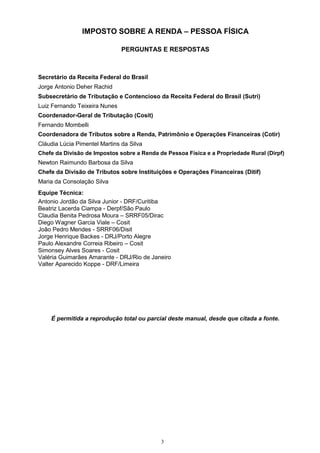 3
IMPOSTO SOBRE A RENDA – PESSOA FÍSICA
PERGUNTAS E RESPOSTAS
Secretário da Receita Federal do Brasil
Jorge Antonio Deher Rachid
Subsecretário de Tributação e Contencioso da Receita Federal do Brasil (Sutri)
Luiz Fernando Teixeira Nunes
Coordenador-Geral de Tributação (Cosit)
Fernando Mombelli
Coordenadora de Tributos sobre a Renda, Patrimônio e Operações Financeiras (Cotir)
Cláudia Lúcia Pimentel Martins da Silva
Chefe da Divisão de Impostos sobre a Renda de Pessoa Física e a Propriedade Rural (Dirpf)
Newton Raimundo Barbosa da Silva
Chefe da Divisão de Tributos sobre Instituições e Operações Financeiras (Ditif)
Maria da Consolação Silva
Equipe Técnica:
Antonio Jordão da Silva Junior - DRF/Curitiba
Beatriz Lacerda Ciampa - Derpf/São Paulo
Claudia Benita Pedrosa Moura – SRRF05/Dirac
Diego Wagner Garcia Viale – Cosit
João Pedro Mendes - SRRF06/Disit
Jorge Henrique Backes - DRJ/Porto Alegre
Paulo Alexandre Correia Ribeiro – Cosit
Simonsey Alves Soares - Cosit
Valéria Guimarães Amarante - DRJ/Rio de Janeiro
Valter Aparecido Koppe - DRF/Limeira
É permitida a reprodução total ou parcial deste manual, desde que citada a fonte.
 