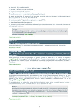 32
a) selecionar “Entregar Declaração”
b) escolher a declaração a ser transmitida;
c) seguir as orientações do programa
Procedimentos para a transmissão, utilizando o Receitanet:
a) gravar a declaração no disco rígido ou em mídia removível, utilizando a opção "Ferramentas/Cópia de
Segurança/Gravar", por meio do PGD IRPF 2016;
b) selecione a opção “Cópia da declaração para entrega à RFB”;
c) selecione a declaração a ser gravada;
d) por meio do Receitanet, selecione a declaração gravada anteriormente para transmissão, seguindo as
orientações do programa.
Atenção:
O recibo de entrega, contendo o carimbo de recepção, é gravado automaticamente no disco rígido
ou mídia removível, no ato da transmissão.
Consulte a pergunta 033, 036 e 037
Retorno ao sumário
SEGURANÇA
031 — É seguro enviar a declaração pela Internet?
Esse meio de entrega foi desenvolvido de maneira a garantir a segurança e o sigilo das informações.
Retorno ao sumário
OUTRAS INFORMAÇÕES
032 — Onde obter outras informações sobre a transmissão da declaração pela Internet, utilizandose
o Receitanet?
Estão disponíveis no sítio da Secretaria da Receita Federal do Brasil (RFB) na Internet, no endereço
<http://rfb.gov.br> (acesso pelo “Onde Encontro?”, item “Receitanet), as respostas para as principais dúvidas
e problemas que possam ocorrer em relação à transmissão da declaração pela Internet, utilizando o
Receitanet.
Retorno ao sumário
LOCAL DE APRESENTAÇÃO
LOCAL DE APRESENTAÇÃO NO PRAZO
033 — Qual o local de apresentação no prazo da Declaração de Ajuste Anual do exercício de 2016?
A declaração deve ser apresentada pela Internet, por meio da funcionalidade “Entregar Declaração” do PGD
IRPF 2016, ou mediante a utilização do programa de transmissão Receitanet, disponível no sítio da RFB na
Internet ou dos serviços “Declaração IRPF on-line” e “Fazer Declaração” (consulte os itens “ii” e “iii” do
“Atenção” da pergunta 001)
A declaração pode ser transmitida até as 23h59min59s (vinte e três horas, cinquenta e nove minutos e
cinquenta e nove segundos), horário de Brasília, do dia 29 de abril de 2016.
Atenção:
A comprovação da apresentação da Declaração de Ajuste Anual é feita por meio de recibo gravado
depois da transmissão, em disco rígido de computador, em mídia removível ou no dispositivo móvel
que contenha a declaração transmitida, cuja impressão fica a cargo do contribuinte e deve ser feita
mediante a utilização do PGD.
(Instrução Normativa RFB nº 1.613, de 1º de fevereiro de 2016, art. 7º)
Retorno ao sumário
 
