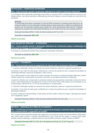 36
RETIFICAÇÃO — EXERCÍCIOS ANTERIORES
044 — Como proceder quando a declaração retificadora for relativa a exercícios anteriores?
O contribuinte deve apresentar declaração preenchida no programa IRPF correspondente ao exercício que
deseja retificar, não sendo admitida a retificação que tenha por objetivo a troca da opção por outra forma de
tributação.
Atenção:
O contribuinte deve fazer o download, no sítio da RFB na Internet, no endereço http://rfb.gov.br, do
programa relativo ao ano-calendário correspondente e após preencher e retificar a declaração de
acordo com as instruções vigentes para aquele ano, deve apresentá-la pela Internet, mediante
utilização do programa de transmissão Receitanet, ou em mídia removível, nas unidades da RFB.
(Instrução Normativa RFB nº 1.500, de 29 de outubro de 2014, art. 83)
Consulte as perguntas 038 e 041
Retorno ao sumário
DECLARAÇÃO DO CÔNJUGE — ALTERAÇÕES
045 — Como proceder quando a declaração retificadora do contribuinte implicar modificações na
declaração do cônjuge ou companheiro?
O cônjuge ou companheiro também deve apresentar declaração retificadora.
Consulte as perguntas 038 e 041
Retorno ao sumário
IMPOSTO — PAGAMENTO
046 — Como proceder quanto ao pagamento do imposto após a declaração retificadora?
1 - Quando a retificação resultar em redução do imposto declarado, observar o seguinte procedimento:
a) calcular o novo valor de cada quota, mantendo-se o número de quotas em que o imposto foi parcelado na
declaração retificada, desde que respeitado o valor mínimo;
b) os valores pagos a maior relativos às quotas vencidas, bem assim os acréscimos legais referentes a esses
valores, podem ser compensados nas quotas vincendas, ou ser objeto de pedido de restituição;
c) sobre o montante a ser compensado ou restituído incidem juros equivalentes à taxa Selic, tendo como termo
inicial o mês subsequente ao do pagamento a maior e como termo final o mês anterior ao da restituição ou da
compensação, adicionado de 1% no mês da restituição ou compensação.
2 - Quando a retificação resultar em aumento do imposto declarado, observar o seguinte procedimento:
a) calcular o novo valor de cada quota, mantendo-se o número de quotas em que o imposto foi parcelado na
declaração retificada;
b) sobre a diferença correspondente a cada quota vencida incidem acréscimos legais, calculados de acordo
com a legislação vigente.
(Instrução Normativa RFB nº 1.500, de 29 de outubro de 2014, arts. 83 e 84)
Retorno ao sumário
IMPOSTO — MUDANÇA NA FORMA DE PAGAMENTO
047 — Contribuinte que tenha optado pelo pagamento do imposto à vista deve retificar a declaração,
caso pretenda efetuar o pagamento em quotas?
Sim. A pessoa física que tenha optado pelo pagamento do imposto em quota única deve retificar a declaração
para assim poder recolher o imposto parceladamente, até o limite de oito quotas. A pessoa física pode,
também, fazer tal alteração, mediante acesso ao sítio da RFB na Internet, opção “Extrato da DIRPF”.
(Instrução Normativa SRF nº 1.613, de 1º de fevereiro de 2016, art. 12, § 1º, inciso II)
Retorno ao sumário
 