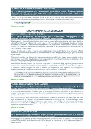 38
DECLARAÇÃO DE BENS OU DE DÍVIDAS E ÔNUS — ERROS
051 — Erros na Declaração de Bens e Direitos ou na Declaração de Dívidas e Ônus Reais, que não
influenciem no saldo de imposto a pagar ou a restituir, precisam ser retificados ou podem ser
corrigidos na próxima declaração?
Os erros na Declaração de Bens e Direitos ou na Declaração de Dívidas e Ônus Reais devem ser retificados
mediante a apresentação de declaração retificadora relativa ao ano-calendário correspondente.
Consulte a pergunta 041
Retorno ao sumário
COMPROVANTE DE RENDIMENTOS
COMPROVANTE ERRADO OU NÃO ENTREGUE
052 — Qual é o procedimento a ser adotado pela pessoa física quando a fonte pagadora não lhe
fornecer o comprovante de rendimentos ou fornecê-lo com inexatidão?
A fonte pagadora, pessoa física ou jurídica, deve fornecer à pessoa física beneficiária, até o último dia útil do
mês de fevereiro do ano subsequente àquele a que se referirem os rendimentos ou por ocasião da rescisão
do contrato de trabalho, se esta ocorrer antes da referida data, documentos comprobatórios, em uma via, com
indicação da natureza e do montante do pagamento, das deduções e do imposto retido no ano-calendário de
2015, conforme modelo oficial.
No caso de retenção na fonte e não fornecimento do comprovante, o contribuinte deve comunicar o fato à
unidade de atendimento da Secretaria da Receita Federal do Brasil (RFB) de sua jurisdição, para as medidas
legais cabíveis.
Ocorrendo inexatidão nas informações, tais como salários que não foram pagos nem creditados no ano-
calendário ou rendimentos tributáveis e isentos computados em conjunto, o interessado deve solicitar à fonte
pagadora outro comprovante preenchido corretamente.
Na impossibilidade de correção, por motivo de força maior, o contribuinte pode utilizar os comprovantes de
pagamentos mensais, ficando sujeito à comprovação de suas alegações, a critério da autoridade lançadora.
É permitida a disponibilização, por meio da Internet, do comprovante para a pessoa física que possua
endereço eletrônico e, nesse caso, fica dispensado o fornecimento da via impressa.
(Lei nº 9.779, de 19 de janeiro de 1999, art. 16; Instrução Normativa SRF nº 698, de 20 de dezembro
de 2006, arts. 1º e 2º, alterada pela Instrução Normativa RFB nº 1.235, de 11 de janeiro de 2012; e
Instrução Normativa RFB nº 1.215, de 15 de dezembro de 2011, arts. 2º a 4º)
Retorno ao sumário
FALTA DE COMPROVANTE DE FONTE PAGADORA
053 — Contribuinte que auferiu rendimentos diversos, mas que não possui comprovantes de todas
as fontes pagadoras, declara somente os rendimentos comprovados por documentos?
O contribuinte deve oferecer à tributação todos os rendimentos tributáveis percebidos no ano-calendário, de
pessoas físicas ou jurídicas, mesmo que não tenha recebido comprovante das fontes pagadoras, ou que este
tenha se extraviado.
Se o contribuinte não tem o comprovante do desconto na fonte ou do rendimento percebido, deve solicitar à
fonte pagadora uma via original, a fim de guardá-la para futura comprovação. Se a fonte pagadora se recusar
a fornecer o documento pedido, o contribuinte deve comunicar o fato à unidade de atendimento da Secretaria
da Receita Federal do Brasil (RFB) de sua jurisdição, para que a autoridade competente tome as medidas
legais que se fizerem necessárias.
Retorno ao sumário
PENALIDADE À FONTE PAGADORA
054 — Quais as penalidades a que estão sujeitas as fontes pagadoras que deixarem de fornecer ou
fornecerem com inexatidão o comprovante de rendimentos?
A fonte pagadora que deixar de fornecer aos beneficiários, dentro do prazo, ou fornecer com inexatidão o
informe de rendimentos e de retenção do imposto, fica sujeita ao pagamento de multa equivalente a R$ 41,43
por documento.
 