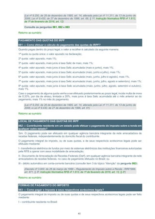 41
(Lei nº 9.250, de 26 de dezembro de 1995, art. 14, alterada pela Lei nº 11.311, de 13 de junho de
2006; Lei nº 9.430, de 27 de dezembro de 1996, art. 68, § 1º; Instrução Normativa RFB nº 1.613,
de 1º de fevereiro de 2016, art. 12)
Consulte as perguntas 061, 062 e 063
Retorno ao sumário
PAGAMENTO DAS QUOTAS DO IRPF
061 — Como efetuar o cálculo do pagamento das quotas de IRPF?
Quando pagas dentro do prazo legal, o valor a recolher é calculado da seguinte maneira:
1ª quota ou quota única: o valor apurado na declaração;
2ª quota: valor apurado, mais 1%;
3ª quota: valor apurado, mais juros à taxa Selic de maio, mais 1%;
4ª quota: valor apurado, mais juros à taxa Selic acumulada (maio e junho), mais 1%;
5ª quota: valor apurado, mais juros à taxa Selic acumulada (maio, junho e julho), mais 1%;
6ª quota: valor apurado, mais juros à taxa Selic acumulada (maio, junho, julho e agosto), mais 1%;
7ª quota: valor apurado, mais juros à taxa Selic acumulada (maio, junho, julho, agosto e setembro), mais 1%;
8ª quota: valor apurado, mais juros à taxa Selic acumulada (maio, junho, julho, agosto, setembro e outubro),
mais 1%.
Caso o pagamento de alguma quota venha a ser efetuado posteriormente ao prazo legal, incide multa de mora
de 0,33%, por dia de atraso, limitada a 20%, mais juros à taxa Selic acumulada até o mês anterior ao do
pagamento, mais 1% no mês do pagamento.
(Lei nº 9.250, de 26 de dezembro de 1995, art. 14, alterada pela Lei nº 11.311, de 13 de junho de
2006; e Lei nº 9.430, de 27 de dezembro de 1996, art. 61)
Retorno ao sumário
LOCAL DE PAGAMENTO DAS QUOTAS DO IRPF
062 — Contribuinte residente em um estado pode efetuar o pagamento do imposto sobre a renda em
qualquer outro estado?
Sim. O pagamento pode ser efetuado em qualquer agência bancária integrante da rede arrecadadora de
receitas federais, independentemente do domicílio fiscal do contribuinte.
O pagamento integral do imposto, ou de suas quotas, e de seus respectivos acréscimos legais pode ser
efetuado mediante:
I - transferência eletrônica de fundos por meio de sistemas eletrônicos das instituições financeiras autorizadas
pela RFB a operar com essa modalidade de arrecadação;
II - Documento de Arrecadação de Receitas Federais (Darf), em qualquer agência bancária integrante da rede
arrecadadora de receitas federais, no caso de pagamento efetuado no Brasil; ou
III - débito automático em conta-corrente bancária (consulte item 3 do tópico “Atenção” da pergunta 063).
(Decreto nº 3.000, de 26 de março de 1999 – Regulamento do Imposto sobre a Renda - RIR/1999,
art. 871, § 3º; Instrução Normativa RFB nº 1.613, de 1º de fevereiro de 2016, art. 12, § 2º)
Retorno ao sumário
FORMAS DE PAGAMENTO DO IMPOSTO
063 — Como pagar o imposto e seus respectivos acréscimos legais?
O pagamento integral do imposto ou de suas quotas e de seus respectivos acréscimos legais pode ser feito
mediante:
I – contribuinte residente no Brasil:
 