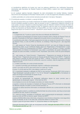 42
a) transferência eletrônica de fundos por meio de sistemas eletrônicos das instituições financeiras
autorizadas pela Secretaria da Receita Federal do Brasil (RFB) a operar com essa modalidade de
arrecadação;
b) em qualquer agência bancária integrante da rede arrecadadora de receitas federais, mediante
Documento de Arrecadação de Receitas Federais (Darf), no caso de pagamento efetuado no Brasil; ou
c) débito automático em conta-corrente bancária (consulte item 3 do tópico “Atenção”);
II - O contribuinte ausente, no exterior, a serviço do Brasil:
No caso de pessoa física que receba rendimentos do trabalho assalariado de autarquias ou repartições do
Governo brasileiro situadas no exterior, além do previsto no item I, o pagamento integral do imposto ou de
suas quotas e de seus respectivos acréscimos legais pode ser efetuado mediante remessa de ordem de
pagamento com todos os dados exigidos no Darf, no respectivo valor em reais ou em moeda estrangeira,
a favor da Secretaria da Receita Federal do Brasil (RFB), por meio do Banco do Brasil S.A., Gerência
Regional de Apoio ao Comércio Exterior – Brasília-DF (Gecex Brasília - DF), prefixo 1608-X.
Atenção:
1 - O pagamento da 1ª quota ou quota única deve ser efetuado até 29/04/2016;
2 - O programa da Declaração de Ajuste Anual do Imposto sobre a Renda da Pessoa Física só
permite a impressão do Darf para o pagamento da quota única ou da primeira quota.
O contribuinte pode obter o Darf para pagamento de todas as quotas do Imposto sobre a Renda
da Pessoa Física, no sítio da RFB na Internet, no endereço <http://rfb.gov.br>, das seguintes
formas:
2.1 - pelo acesso ao “Centro Virtual de Atendimento (e-CAC)”, por meio do Código de acesso,
previamente criado, ou por Certificado Digital. Clicar em “Pagamentos e Parcelamentos” e após
selecionar “Extrato do Processamento da DIRPF”; selecionar em Serviços o Extrato; consultar
“Demonstrativo de Débitos da Declaração” para saber o quantitativo de quotas solicitadas e a
situação de cada uma delas, e acessar no link “Impressão” para emitir o Darf da quota desejada;
ou
2.2 - pelo acesso ao “Onde Encontro”; “Pagamentos”; “Pagamento do Imposto de Renda de
Pessoa Física”; “Pagamento das quotas do Imposto de Renda Pessoa Física (IRPF)”; “Programa
para cálculo e emissão do Darf das quotas do IRPF”; “Cálculo”; Preencher os dados referentes
ao Município de domicílio fiscal do contribuinte, exercício, quota(s), data de pagamento e o valor
original da quota.
3 – O débito automático em conta-corrente bancária:
3.1 - somente é permitido para declaração original ou retificadora apresentada:
a) até 31 de março de 2016, para quota única ou a partir da 1ª quota;
b) entre 1º e 29 de abril de 2016, para débitos a partir da 2ª quota;
3.2 - é autorizado mediante a utilização do PGD ou dos serviços “Declaração IRPF 2016 on-line” e
“Fazer Declaração” (consulte os itens “i”, “ii” e “iii” do “Atenção” da pergunta 001) e formalizado no
recibo de entrega da Declaração de Ajuste Anual;
3.3 - é automaticamente cancelado:
a) quando da apresentação de declaração retificadora depois do prazo previsto para a
apresentação da declaração original – 29 de abril de 2016;
b) na hipótese de envio de informações bancárias com dados inexatos;
c) quando o número de inscrição no Cadastro de Pessoas Físicas (CPF) informado na declaração
for diferente daquele vinculado à conta-corrente bancária; ou
d) quando os dados bancários informados na declaração referirem-se a conta-corrente do tipo não
solidária;
3.4 - está sujeito a estorno, a pedido do contribuinte titular da conta-corrente, caso fique comprovada
a existência de dolo, fraude ou simulação;
3.5 – pode ser incluído, cancelado ou modificado, após a apresentação da declaração, mediante o
acesso ao sítio da RFB na Internet, opção “Extrato da DIRPF”:
a) até as 23h59min59s (vinte e três horas, cinquenta e nove minutos e cinquenta e nove segundos),
horário de Brasília, do dia 14 de cada mês, produzindo efeitos no próprio mês;
b) após o prazo de que trata a alínea “a”, produzindo efeitos no mês seguinte.
(Instrução Normativa SRF nº 283, de 14 de janeiro de 2003; Instrução Normativa RFB nº 1.613, de
1º de fevereiro de 2016, art. 12)
Retorno ao sumário
 
