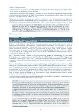 49
- cópia da certidão de óbito;
- comprovação dos dependentes habilitados emitida pelo órgão de Previdência (Regime Geral de Previdência
Social, regimes de Servidores Públicos) ou Militar;
- declaração de inexistência de outros bens a inventariar ou arrolar, bem assim autenticidade dos documentos
e dados apresentados, devendo ser usado como modelo os termos da declaração do Anexo II da Instrução
Normativa SRF nº 81, de 11 de outubro de 2001.
Na hipótese de não haver bens ou direitos sujeitos a inventário ou arrolamento e o contribuinte não possuir
dependentes habilitados, na forma da legislação previdenciária ou militar, é obrigatória a apresentação de
alvará judicial ou de escritura pública extrajudicial que defina o direito do sucessor e o percentual a ser pago.
(Lei nº 10.406, de 10 de janeiro de 2002 - Código Civil, arts. 215 e 216; Lei nº 7.713, de 22 de
dezembro de 1988, art. 34, parágrafo único; Decreto nº 3.000, de 26 de março de 1999 –
Regulamento do Imposto sobre a Renda - RIR/1999, art. 897, parágrafo único; Instrução Normativa
SRF nº 81, de 11 de outubro de 2001, arts. 17 a 19; Instrução Normativa nº 1.300, de 20 de
novembro de 2012, art. 3º, § 7º, incisos I, II e III).
Retorno ao sumário
FALECIMENTO — BENS A INVENTARIAR
088 — Qual é o procedimento a ser adotado no caso de falecimento, no ano-calendário de 2015, de
contribuinte que deixou bens a inventariar?
Embora a Lei Civil disponha que “Aberta a sucessão, a herança transmite-se, desde logo, aos herdeiros
legítimos e testamentários” é indispensável o processamento do inventário, com a emissão do formal de
partilha ou carta de adjudicação e a transcrição desse instrumento no registro competente, a fim de que o
meeiro, herdeiros e legatários possam usar, gozar e dispor, de forma plena e legal, dos bens e direitos
transmitidos causa mortis (Lei nº 10.406, de 10 de janeiro de 2002 - Código Civil, arts. 1.784, 1.991, 2.013 a
2.022; Lei nº 6.015 de 31 de dezembro de 1973, art. 167, inciso I, itens 24 e 25, com redação dada pela Lei
nº 6.216, de 30 de junho de 1975).
Para a legislação tributária, a pessoa física do contribuinte não se extingue imediatamente após sua morte,
prolongando-se por meio do seu espólio (art. 11 do Decreto nº 3.000, de 26 de março de 1999 – Regulamento
do Imposto sobre a Renda – RIR/1999). O espólio é considerado uma universalidade de bens e direitos,
responsável pelas obrigações tributárias da pessoa falecida, sendo contribuinte distinto do meeiro, herdeiros
e legatários.
Para os efeitos fiscais, somente com a decisão judicial ou por escritura pública de inventário e partilha,
extingue-se a responsabilidade da pessoa falecida, dissolvendo-se, então, a universalidade de bens e direitos.
Com relação à obrigatoriedade de apresentação das declarações de espólio, aplicam-se as mesmas normas
previstas para os contribuintes pessoas físicas. Assim, caso haja obrigatoriedade de apresentação, a
declaração de rendimentos, a partir do exercício correspondente ao ano-calendário do falecimento e até a
data da decisão judicial da partilha ou da adjudicação dos bens, é apresentada em nome do espólio,
classificando-se em inicial, intermediária e final.
Havendo bens a inventariar, a apresentação da declaração final de espólio é obrigatória, independentemente
de outras condições de obrigatoriedade de apresentação.
Atenção:
Caso a pessoa falecida não tenha apresentado as declarações anteriores às quais estivesse
obrigada, essas declarações devem ser apresentadas em nome da pessoa falecida. Se essas
declarações foram apresentadas, porém constatou-se que ocorreram erros, omissões ou
inexatidões, elas devem ser retificadas (verificar as orientações contidas na pergunta 100).
A responsabilidade pelo imposto devido pela pessoa falecida, até a data do falecimento, é do
espólio.
Encerrada a partilha, a responsabilidade pelo imposto devido pela pessoa falecida, até aquela data,
é do sucessor a qualquer título e do cônjuge meeiro, limitando-se ao montante dos bens e direitos
a eles atribuídos.
(Lei nº 10.406, de 10 de janeiro de 2002 - Código Civil, art. 1.997; Lei nº 6.015, de 31 de dezembro
de 1973, art. 167, inciso I, itens 24 e 25, com redação dada pela Lei nº 6.216, de 30 de junho de
1975; Decreto nº 3.000, de 26 de março de 1999 – Regulamento do Imposto sobre a Renda -
RIR/1999, arts. 11, 12 e 23; Instrução Normativa SRF nº 81, de 2001, art. 3º, §§ 2º e 3º, e art. 23).
Consulte a pergunta 089
 