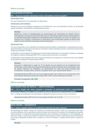 50
Retorno ao sumário
DECLARAÇÕES DE ESPÓLIO
089 — O que se considera declaração inicial, intermediária e final de espólio?
Declaração Inicial
É a que corresponde ao ano-calendário do falecimento.
Declarações Intermediárias
Referem-se aos anos-calendário seguintes ao do falecimento, até o ano-calendário anterior ao da decisão
judicial da partilha, sobrepartilha ou adjudicação dos bens.
Atenção:
Aplicam-se, quanto à obrigatoriedade de apresentação das declarações de espólio inicial e
intermediárias, as mesmas normas previstas para os contribuintes pessoas físicas. Opcionalmente,
as referidas declarações poderão ser apresentadas pelo inventariante, em nome do espólio, em
conjunto com o cônjuge, companheiro ou dependente cujos rendimentos sujeitos ao ajuste anual
estejam sendo oferecidos à tributação nestas declarações.
Declaração Final
É a que corresponde ao ano-calendário da decisão judicial da partilha, sobrepartilha ou adjudicação dos bens.
Essa declaração corresponde ao período de 1º de janeiro à data da decisão judicial ou da lavratura de Escritura
Pública de Inventário e Partilha.
É obrigatória a apresentação da Declaração Final de Espólio elaborada em computador mediante a utilização
do Programa Gerador Declaração IRPF 2016, sempre que houver bens a inventariar.
A Declaração Final de Espólio deve ser enviada pela Internet ou entregue em mídia removível, nas unidades
da Secretaria da Receita Federal do Brasil (RFB).
Atenção:
Ocorrendo o falecimento a partir de 1º de janeiro do ano seguinte ao do recebimento dos
rendimentos, porém antes da entrega da Declaração de Ajuste Anual, esta não se caracteriza como
de espólio, devendo, se obrigatória, ser apresentada em nome da pessoa falecida pelo
inventariante, cônjuge meeiro, sucessor a qualquer título ou por representante desses.
(Instrução Normativa SRF nº 81, de 11 de outubro de 2001, art. 3º, §§ 1º e 2º; e art. 6º, §§ 1º a 2º,
com redação dada pela Instrução Normativa SRF nº 897, de 29 de dezembro de 2008)
Consulte as perguntas 102 e 485
Retorno ao sumário
DECLARAÇÃO FINAL DE ESPÓLIO — OBRIGATORIEDADE
090 — Se o espólio não estava obrigado a apresentar as declarações inicial e intermediárias,
havendo bens a inventariar, é obrigatória a apresentação da Declaração Final de Espólio?
Sim, a entrega da Declaração Final de Espólio é obrigatória sempre que houver bens a inventariar.
(Instrução Normativa SRF nº 81, de 11 de outubro de 2001, art. 3º, § 4º)
Retorno ao sumário
BENS COMUNS — RENDIMENTOS
091 — Como o espólio declara os rendimentos referentes aos bens comuns?
Na declaração de espólio, devem ser incluídos os rendimentos próprios, 50% dos produzidos pelos bens
comuns recebidos no ano-calendário, os bens e direitos que constem do inventário e as obrigações do espólio.
Opcionalmente, os rendimentos produzidos pelos bens comuns podem ser tributados, em sua totalidade, em
nome do espólio, o qual pode compensar o total do imposto pago ou retido na fonte sobre esses rendimentos.
Caso haja a alienação de algum bem ou direito no curso do inventário, o espólio deverá apurar o ganho de
capital.
Atenção:
 