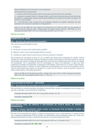 51
Responsabilidade dos Sucessores e do Inventariante:
São pessoalmente responsáveis:
I - o espólio, pelos tributos devidos pelo de cujus até a data da abertura da sucessão;
II - o sucessor a qualquer título e o cônjuge meeiro, pelos tributos devidos pelo de cujus até a data
da partilha ou adjudicação, limitada essa responsabilidade ao montante do quinhão, do legado, da
herança, ou da meação;
III - o inventariante, pelo cumprimento da obrigação tributária do espólio resultante dos atos
praticados com excesso de poderes ou infração de lei.
(Lei nº 5.172, de 1966, art. 131, incisos II e III; Decreto-Lei nº 5.844, de 1943, art. 50; Decreto nº
3.000, de 26 de março de 1999 – Regulamento do Imposto sobre a Renda - RIR/1999, art. 23 e
Instrução Normativa SRF nº 81, de 11 de outubro de 2001, arts. 7º e 23)
Retorno ao sumário
SOBREPARTILHA - BENS
092 — Que bens são passíveis de sobrepartilha?
São passíveis de sobrepartilha os bens:
I - sonegados;
II - da herança, de que se tiver ciência após a partilha;
III - litigiosos, assim como os de liquidação difícil ou morosa;
IV - situados em lugar remoto da sede do juízo onde se processa o inventário.
Nas situações de que tratam os itens III e IV, a partilha dos demais bens integrantes do espólio, embora
implique sua baixa na Declaração de Bens e Direitos do espólio, observadas as instruções quanto ao valor de
transmissão, não obriga a entrega da declaração final, que somente é exigida quando do trânsito em julgado
da sobrepartilha. Se a sobrepartilha não for homologada no mesmo ano-calendário, a baixa dos bens
resultantes da partilha será efetuada na declaração intermediária, informando-se no campo “Discriminação”
da Declaração de Bens e Direitos os dados referentes aos beneficiários e ao valor de transmissão. Caso o
valor de transmissão seja superior ao constante no campo do ano anterior, deve ser apurado o ganho de
capital, observadas as instruções específicas.
(Lei nº 10.406, de 10 de janeiro de 2002 - Código Civil, arts. 2.021 e 2.022; Instrução Normativa
SRF nº 81, de 11 de outubro de 2001, arts. 11, 12 e 13)
Retorno ao sumário
DECLARAÇÕES DE ESPÓLIO — DEDUÇÕES
093 — Que deduções são permitidas nas declarações do espólio?
São permitidas as mesmas deduções facultadas à pessoa física, exceto na declaração final de espólio, em
que não é permitido o uso do desconto simplificado.
(Instrução Normativa SRF nº 81, de 11 de outubro de 2001, art. 14)
Consulte a pergunta 314
Retorno ao sumário
DECLARAÇÃO FINAL DE ESPÓLIO E DECLARAÇÃO DE AJUSTE ANUAL DO MEEIRO —
DEPENDENTES
094 — Os mesmos dependentes podem constar na Declaração Final de Espólio e também na
Declaração de Ajuste Anual do meeiro?
No caso de encerramento de espólio, a relação de dependência entre os dependentes e o espólio termina
com a entrega da Declaração Final de Espólio. Os dependentes nessa declaração podem ser, nesse ano,
dependentes também do meeiro, desde que preencham os requisitos legais para tanto.
(Instrução Normativa SRF nº 81, de 11 de outubro de 2001, art. 14, incisos II e III)
Consulte as perguntas 321, 336 e 339
 