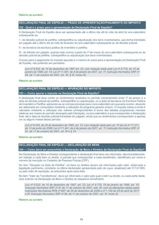 54
Retorno ao sumário
DECLARAÇÃO FINAL DE ESPÓLIO — PRAZO DE APRESENTAÇÃO/PAGAMENTO DO IMPOSTO
102 - Qual é o prazo para a apresentação da Declaração Final de Espólio?
A Declaração Final de Espólio deve ser apresentada até o último dia útil do mês de abril do ano-calendário
subsequente ao:
I - da decisão judicial da partilha, sobrepartilha ou adjudicação dos bens inventariados, que tenha transitado
em julgado até o último dia do mês de fevereiro do ano-calendário subsequente ao da decisão judicial;
II - da lavratura da escritura pública de inventário e partilha;
III - do trânsito em julgado, quando este ocorrer a partir de 1º de março do ano-calendário subsequente ao da
decisão judicial da partilha, sobrepartilha ou adjudicação dos bens inventariados.
O prazo para o pagamento do imposto apurado é o mesmo do prazo para a apresentação da Declaração Final
de Espólio, não podendo ser parcelado.
(Lei nº 9.532, de 10 de dezembro de 1997 art. 23, com redação dada pela Lei nº 9.779, de 19 de
janeiro de 1999, art. 10; Lei nº 11.441, de 4 de janeiro de 2007, art. 1º; Instrução Normativa SRF nº
84, de 11 de outubro de 2001, art. 30, § 3º, inciso III)
Retorno ao sumário
DECLARAÇÃO FINAL DE ESPÓLIO — APURAÇÃO DO IMPOSTO
103 — Como apurar o imposto na Declaração Final de Espólio?
A declaração final deve conter os rendimentos recebidos no período compreendido entre 1º de janeiro e a
data da decisão judicial da partilha, sobrepartilha ou adjudicação, ou a data da lavratura da Escritura Pública
de Inventário e Partilha, aplicando-se as normas previstas para o ano-calendário em que esta ocorrer, devendo
ser elaborada em computador mediante a utilização de programa gerador próprio. O imposto sobre a renda é
calculado mediante a utilização dos valores correspondentes à soma das tabelas progressivas mensais
relativas aos meses do período abrangido pela tributação, no ano-calendário a que corresponder a declaração
final, até a data da decisão judicial transitada em julgado, ainda que os rendimentos correspondam a apenas
um ou alguns meses desse período.
(Lei nº 9.250, de 26 de dezembro de 1995, art. 15, com redação dada pelo art. 3º da Lei nº 11.311,
de 13 de junho de 2006; Lei nº 11.441, de 4 de janeiro de 2007, art. 1º; Instrução Normativa SRF nº
81, de 11 de outubro de 2001, art. 8º e § 1º)
Retorno ao sumário
DECLARAÇÃO FINAL DE ESPÓLIO — DECLARAÇÃO DE BENS
104 — Como deve ser preenchida a Declaração de Bens e Direitos da Declaração Final de Espólio?
Na Declaração de Bens e Direitos correspondente à declaração final deve ser informada, discriminadamente,
em relação a cada bem ou direito, a parcela que corresponder a cada beneficiário, identificado por nome e
número de inscrição no Cadastro de Pessoas Físicas (CPF).
No item “Situação na Data da Partilha”, os bens ou direitos devem ser informados pelo valor, observada a
legislação pertinente, constante na última declaração apresentada pelo de cujus, atualizado até 31/12/1995,
ou pelo valor de aquisição, se adquiridos após essa data.
No item “Valor de Transferência”, deve ser informado o valor pelo qual o bem ou direito, ou cada parte deste,
será incluído na Declaração de Bens e Direitos do respectivo beneficiário.
(Lei nº 9.532, de 10 de dezembro de 1997, art. 23; Lei nº 9.779, 19 de janeiro de 1999, art. 10;
Instrução Normativa SRF nº 81 de 11 de outubro de 2001, arts. 6º, com as alterações dadas pelas
Instruções Normativas RFB nº 897, de 29 de dezembro de 2008 e nº 1.150 de 29 de abril de 2011
e 9º; Instrução Normativa SRF nº 84, de 11 de outubro de 2001, art. 3º, inciso II)
Retorno ao sumário
 