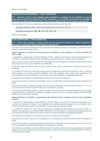 57
Retorno ao sumário
CONDIÇÃO DE NÃO RESIDENTE — NOVA CONTAGEM
111 — Quando se inicia nova contagem para estabelecer a condição de não residente de pessoa
física que se ausentou do Brasil em caráter temporário, ou em caráter permanente sem entregar a
Declaração de Saída Definitiva do País, e ficou fora do Brasil menos de 12 meses consecutivos?
Novo período de 12 meses consecutivos será contado da data da saída seguinte.
(Instrução Normativa SRF nº 208, de 27 de setembro de 2002, art. 3º, § 1º)
Consulte as perguntas 108, 109, 110, 112, 113 e 114
Retorno ao sumário
SAÍDA TEMPORÁRIA — PROCEDIMENTOS
112 — Como deve proceder a pessoa física que se ausentar do Brasil em caráter temporário e
permanecer ausente por mais de 12 meses consecutivos?
A pessoa física que se ausente do território nacional em caráter temporário e permaneça no exterior por mais
de doze meses consecutivos, deve:
Regras vigentes em relação à caracterização da condição de não residente nos anos-calendário de
2007 a 2009:
I - apresentar a Declaração de Saída Definitiva do País, relativa ao período em que tenha permanecido na
condição de residente no Brasil no ano-calendário da caracterização da condição de não residente:
a) até o último dia útil do mês de abril do ano-calendário da caracterização da condição de não residente, caso
esta ocorra até 31 de março do referido ano-calendário;
b) até trinta dias contados da data em que completar doze meses consecutivos de ausência, nas demais
hipóteses;
II - recolher em quota única, até a data prevista para a entrega das declarações de que trata o item I, o imposto
nelas apurado e os demais créditos tributários ainda não quitados, cujos prazos para pagamento são
considerados vencidos nesta data, se prazo menor não estiver estipulado na legislação tributária.
Os rendimentos recebidos nos primeiros doze meses consecutivos de ausência:
a) de fontes situadas no Brasil são tributados como os rendimentos recebidos pelos demais residentes no
Brasil;
b) de fontes situadas no exterior sujeitam-se à tributação no Brasil nos termos previstos nos arts. 14 a 16, 19
e 20, da Instrução Normativa SRF nº 208, de 27 de setembro de 2002;
Os rendimentos recebidos a partir do décimo terceiro mês consecutivo de ausência sujeitam-se à tributação
exclusiva na fonte ou definitiva, nos termos previstos nos arts. 26, 27 e 35 a 45 da Instrução Normativa SRF
nº 208, de 27 de setembro de 2002.
Regras vigentes em relação à caracterização da condição de não residente a partir do ano-calendário
de 2010:
I - apresentar a Declaração de Saída Definitiva do País, relativa ao período em que tenha permanecido na
condição de residente no Brasil no ano-calendário da caracterização da condição de não residente, até o
último dia útil do mês de abril do ano-calendário subsequente ao da caracterização;
II - recolher em quota única, até a data prevista para a entrega das declarações de que trata o inciso I, o
imposto nelas apurado e os demais créditos tributários ainda não quitados, cujos prazos para pagamento são
considerados vencidos nesta data, se prazo menor não estiver estipulado na legislação tributária.
Os rendimentos recebidos nos primeiros doze meses consecutivos de ausência:
a) de fontes situadas no Brasil são tributados como os rendimentos recebidos pelos demais residentes no
Brasil;
b) de fontes situadas no exterior sujeitam-se à tributação no Brasil nos termos previstos nos arts. 14 a 16, 19
e 20, da Instrução Normativa SRF nº 208, de 27 de setembro de 2002;
Os rendimentos recebidos a partir do décimo terceiro mês consecutivo de ausência sujeitam-se à tributação
exclusiva na fonte ou definitiva, nos termos previstos nos arts. 26 a 45 da Instrução Normativa SRF nº 208, de
27 de setembro de 2002;
 