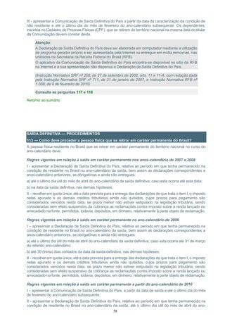 58
III - apresentar a Comunicação de Saída Definitiva do País a partir da data da caracterização da condição de
não residente e até o último dia do mês de fevereiro do ano-calendário subsequente. Os dependentes,
inscritos no Cadastro de Pessoas Físicas (CPF), que se retirem do território nacional na mesma data do titular
da Comunicação devem constar desta.
Atenção:
A Declaração de Saída Definitiva do País deve ser elaborada em computador mediante a utilização
de programa gerador próprio e ser apresentada pela Internet ou entregue em mídia removível, nas
unidades da Secretaria da Receita Federal do Brasil (RFB).
O aplicativo da Comunicação de Saída Definitiva do País encontra-se disponível no sítio da RFB
na Internet e a sua apresentação não dispensa a Declaração de Saída Definitiva do País.
(Instrução Normativa SRF nº 208, de 27 de setembro de 2002, arts. 11 e 11-A, com redação dada
pela Instrução Normativa SRF nº 711, de 31 de janeiro de 2007, e Instrução Normativa RFB nº
1.008, de 9 de fevereiro de 2010)
Consulte as perguntas 117 e 118
Retorno ao sumário
SAÍDA DEFINITIVA — PROCEDIMENTOS
113 — Como deve proceder a pessoa física que se retirar em caráter permanente do Brasil?
A pessoa física residente no Brasil que se retirar em caráter permanente do território nacional no curso do
ano-calendário deve:
Regras vigentes em relação à saída em caráter permanente nos anos-calendário de 2007 e 2008
I - apresentar a Declaração de Saída Definitiva do País, relativa ao período em que tenha permanecido na
condição de residente no Brasil no ano-calendário da saída, bem assim as declarações correspondentes a
anos-calendário anteriores, se obrigatórias e ainda não entregues:
a) até o último dia útil do mês de abril do ano-calendário da saída definitiva, caso esta ocorra até esta data;
b) na data da saída definitiva, nas demais hipóteses;
II – recolher em quota única, até a data prevista para a entrega das declarações de que trata o item I, o imposto
nelas apurado e os demais créditos tributários ainda não quitados, cujos prazos para pagamento são
considerados vencidos nesta data, se prazo menor não estiver estipulado na legislação tributária, sendo
consideradas sem efeito suspensivo da cobrança as reclamações contra imposto sobre a renda lançado ou
arrecadado na fonte, permitidos, todavia, depósitos, em dinheiro, relativamente à parte objeto de reclamação.
Regras vigentes em relação à saída em caráter permanente no ano-calendário de 2009
I – apresentar a Declaração de Saída Definitiva do País, relativa ao período em que tenha permanecido na
condição de residente no Brasil no ano-calendário da saída, bem assim as declarações correspondentes a
anos-calendário anteriores, se obrigatórias e ainda não entregues:
a) até o último dia útil do mês de abril do ano-calendário da saída definitiva, caso esta ocorra até 31 de março
do referido ano-calendário;
b) até 30 (trinta) dias contados da data da saída definitiva, nas demais hipóteses;
II – recolher em quota única, até a data prevista para a entrega das declarações de que trata o item I, o imposto
nelas apurado e os demais créditos tributários ainda não quitados, cujos prazos para pagamento são
considerados vencidos nesta data, se prazo menor não estiver estipulado na legislação tributária, sendo
consideradas sem efeito suspensivo da cobrança as reclamações contra imposto sobre a renda lançado ou
arrecadado na fonte, permitidos, todavia, depósitos, em dinheiro, relativamente à parte objeto de reclamação.
Regras vigentes em relação à saída em caráter permanente a partir do ano-calendário de 2010
I – apresentar a Comunicação de Saída Definitiva do País, a partir da data de saída e até o último dia do mês
de fevereiro do ano-calendário subsequente;
II - apresentar a Declaração de Saída Definitiva do País, relativa ao período em que tenha permanecido na
condição de residente no Brasil no ano-calendário da saída, até o último dia útil do mês de abril do ano-
 