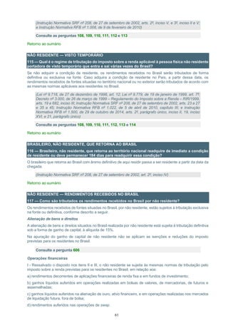 61
(Instrução Normativa SRF nº 208, de 27 de setembro de 2002, arts. 2º, inciso V, e 3º, inciso II e V;
e Instrução Normativa RFB nº 1.008, de 9 de fevereiro de 2010)
Consulte as perguntas 108, 109, 110, 111, 112 e 113
Retorno ao sumário
NÃO RESIDENTE — VISTO TEMPORÁRIO
115 — Qual é o regime de tributação do imposto sobre a renda aplicável à pessoa física não residente
portadora de visto temporário que entra e sai várias vezes do Brasil?
Se não adquirir a condição de residente, os rendimentos recebidos no Brasil serão tributados de forma
definitiva ou exclusiva na fonte. Caso adquira a condição de residente no País, a partir dessa data, os
rendimentos recebidos de fontes situadas no território nacional ou no exterior serão tributados de acordo com
as mesmas normas aplicáveis aos residentes no Brasil.
(Lei nº 9.718, de 27 de dezembro de 1998, art. 12; Lei nº 9.779, de 19 de janeiro de 1999, art. 7º;
Decreto nº 3.000, de 26 de março de 1999 – Regulamento do Imposto sobre a Renda – RIR/1999,
arts. 19 e 682, inciso III; Instrução Normativa SRF nº 208, de 27 de setembro de 2002, arts. 23 a 27
e 35 a 45; Instrução Normativa RFB nº 1.022, de 5 de abril de 2010, capítulo III; e Instrução
Normativa RFB nº 1.500, de 29 de outubro de 2014, arts. 2º, parágrafo único, inciso II, 19, inciso
XVI, e 21, parágrafo único)
Consulte as perguntas 108, 109, 110, 111, 112, 113 e 114
Retorno ao sumário
BRASILEIRO, NÃO RESIDENTE, QUE RETORNA AO BRASIL
116 — Brasileiro, não residente, que retorna ao território nacional readquire de imediato a condição
de residente ou deve permanecer 184 dias para readquirir essa condição?
O brasileiro que retorna ao Brasil com ânimo definitivo de aqui residir passa a ser residente a partir da data da
chegada.
(Instrução Normativa SRF nº 208, de 27 de setembro de 2002, art. 2º, inciso IV)
Retorno ao sumário
NÃO RESIDENTE — RENDIMENTOS RECEBIDOS NO BRASIL
117 — Como são tributados os rendimentos recebidos no Brasil por não residente?
Os rendimentos recebidos de fontes situadas no Brasil, por não residente, estão sujeitos à tributação exclusiva
na fonte ou definitiva, conforme descrito a seguir.
Alienação de bens e direitos
A alienação de bens e direitos situados no Brasil realizada por não residente está sujeita à tributação definitiva
sob a forma de ganho de capital, à alíquota de 15%.
Na apuração do ganho de capital de não residente não se aplicam as isenções e reduções do imposto
previstas para os residentes no Brasil.
Consulte a pergunta 606
Operações financeiras
I - Ressalvado o disposto nos itens II e III, o não residente se sujeita às mesmas normas de tributação pelo
imposto sobre a renda previstas para os residentes no Brasil, em relação aos:
a) rendimentos decorrentes de aplicações financeiras de renda fixa e em fundos de investimento;
b) ganhos líquidos auferidos em operações realizadas em bolsas de valores, de mercadorias, de futuros e
assemelhadas;
c) ganhos líquidos auferidos na alienação de ouro, ativo financeiro, e em operações realizadas nos mercados
de liquidação futura, fora de bolsa;
d) rendimentos auferidos nas operações de swap.
 