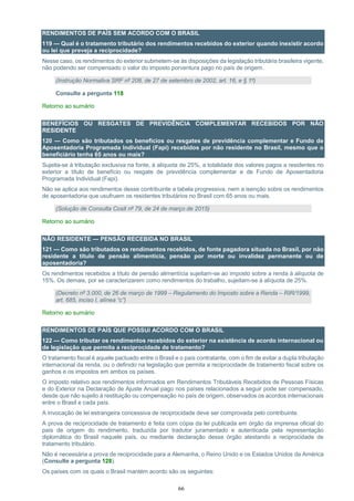 66
RENDIMENTOS DE PAÍS SEM ACORDO COM O BRASIL
119 — Qual é o tratamento tributário dos rendimentos recebidos do exterior quando inexistir acordo
ou lei que preveja a reciprocidade?
Nesse caso, os rendimentos do exterior submetem-se às disposições da legislação tributária brasileira vigente,
não podendo ser compensado o valor do imposto porventura pago no país de origem.
(Instrução Normativa SRF nº 208, de 27 de setembro de 2002, art. 16, e § 1º)
Consulte a pergunta 118
Retorno ao sumário
BENEFÍCIOS OU RESGATES DE PREVIDÊNCIA COMPLEMENTAR RECEBIDOS POR NÃO
RESIDENTE
120 — Como são tributados os benefícios ou resgates de previdência complementar e Fundo de
Aposentadoria Programada Individual (Fapi) recebidos por não residente no Brasil, mesmo que o
beneficiário tenha 65 anos ou mais?
Sujeita-se à tributação exclusiva na fonte, à alíquota de 25%, a totalidade dos valores pagos a residentes no
exterior a título de benefício ou resgate de previdência complementar e de Fundo de Aposentadoria
Programada Individual (Fapi).
Não se aplica aos rendimentos desse contribuinte a tabela progressiva, nem a isenção sobre os rendimentos
de aposentadoria que usufruem os residentes tributários no Brasil com 65 anos ou mais.
(Solução de Consulta Cosit nº 79, de 24 de março de 2015)
Retorno ao sumário
NÃO RESIDENTE — PENSÃO RECEBIDA NO BRASIL
121 — Como são tributados os rendimentos recebidos, de fonte pagadora situada no Brasil, por não
residente a título de pensão alimentícia, pensão por morte ou invalidez permanente ou de
aposentadoria?
Os rendimentos recebidos a título de pensão alimentícia sujeitam-se ao imposto sobre a renda à alíquota de
15%. Os demais, por se caracterizarem como rendimentos do trabalho, sujeitam-se à alíquota de 25%.
(Decreto nº 3.000, de 26 de março de 1999 – Regulamento do Imposto sobre a Renda – RIR/1999,
art. 685, inciso I, alínea “c”)
Retorno ao sumário
RENDIMENTOS DE PAÍS QUE POSSUI ACORDO COM O BRASIL
122 — Como tributar os rendimentos recebidos do exterior na existência de acordo internacional ou
de legislação que permita a reciprocidade de tratamento?
O tratamento fiscal é aquele pactuado entre o Brasil e o país contratante, com o fim de evitar a dupla tributação
internacional da renda, ou o definido na legislação que permita a reciprocidade de tratamento fiscal sobre os
ganhos e os impostos em ambos os países.
O imposto relativo aos rendimentos informados em Rendimentos Tributáveis Recebidos de Pessoas Físicas
e do Exterior na Declaração de Ajuste Anual pago nos países relacionados a seguir pode ser compensado,
desde que não sujeito à restituição ou compensação no país de origem, observados os acordos internacionais
entre o Brasil e cada país.
A invocação de lei estrangeira concessiva de reciprocidade deve ser comprovada pelo contribuinte.
A prova de reciprocidade de tratamento é feita com cópia da lei publicada em órgão da imprensa oficial do
país de origem do rendimento, traduzida por tradutor juramentado e autenticada pela representação
diplomática do Brasil naquele país, ou mediante declaração desse órgão atestando a reciprocidade de
tratamento tributário.
Não é necessária a prova de reciprocidade para a Alemanha, o Reino Unido e os Estados Unidos da América
(Consulte a pergunta 128).
Os países com os quais o Brasil mantém acordo são os seguintes:
 