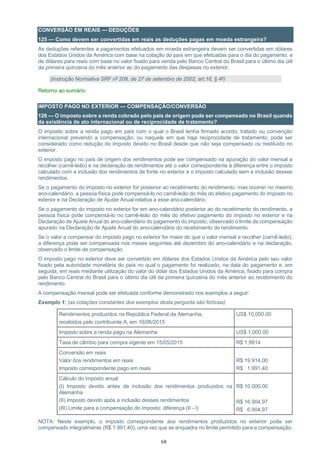 68
CONVERSÃO EM REAIS — DEDUÇÕES
125 — Como devem ser convertidas em reais as deduções pagas em moeda estrangeira?
As deduções referentes a pagamentos efetuados em moeda estrangeira devem ser convertidas em dólares
dos Estados Unidos da América com base na cotação do país em que efetuadas para o dia do pagamento, e
de dólares para reais com base no valor fixado para venda pelo Banco Central do Brasil para o último dia útil
da primeira quinzena do mês anterior ao do pagamento das despesas no exterior.
(Instrução Normativa SRF nº 208, de 27 de setembro de 2002, art.16, § 4º)
Retorno ao sumário
IMPOSTO PAGO NO EXTERIOR — COMPENSAÇÃO/CONVERSÃO
126 — O imposto sobre a renda cobrado pelo país de origem pode ser compensado no Brasil quando
da existência de ato internacional ou de reciprocidade de tratamento?
O imposto sobre a renda pago em país com o qual o Brasil tenha firmado acordo, tratado ou convenção
internacional prevendo a compensação, ou naquele em que haja reciprocidade de tratamento, pode ser
considerado como redução do imposto devido no Brasil desde que não seja compensado ou restituído no
exterior.
O imposto pago no país de origem dos rendimentos pode ser compensado na apuração do valor mensal a
recolher (carnê-leão) e na declaração de rendimentos até o valor correspondente à diferença entre o imposto
calculado com a inclusão dos rendimentos de fonte no exterior e o imposto calculado sem a inclusão desses
rendimentos.
Se o pagamento do imposto no exterior for posterior ao recebimento do rendimento, mas ocorrer no mesmo
ano-calendário, a pessoa física pode compensá-lo no carnê-leão do mês do efetivo pagamento do imposto no
exterior e na Declaração de Ajuste Anual relativa a esse ano-calendário.
Se o pagamento do imposto no exterior for em ano-calendário posterior ao do recebimento do rendimento, a
pessoa física pode compensá-lo no carnê-leão do mês do efetivo pagamento do imposto no exterior e na
Declaração de Ajuste Anual do ano-calendário do pagamento do imposto, observado o limite de compensação
apurado na Declaração de Ajuste Anual do ano-calendário do recebimento do rendimento.
Se o valor a compensar do imposto pago no exterior for maior do que o valor mensal a recolher (carnê-leão),
a diferença pode ser compensada nos meses seguintes até dezembro do ano-calendário e na declaração,
observado o limite de compensação.
O imposto pago no exterior deve ser convertido em dólares dos Estados Unidos da América pelo seu valor
fixado pela autoridade monetária do país no qual o pagamento foi realizado, na data do pagamento e, em
seguida, em reais mediante utilização do valor do dólar dos Estados Unidos da América, fixado para compra
pelo Banco Central do Brasil para o último dia útil da primeira quinzena do mês anterior ao recebimento do
rendimento.
A compensação mensal pode ser efetuada conforme demonstrado nos exemplos a seguir:
Exemplo 1: (as cotações constantes dos exemplos desta pergunta são fictícias)
Rendimentos produzidos na República Federal da Alemanha,
recebidos pelo contribuinte A, em 16/06/2015
US$ 10,000.00
Imposto sobre a renda pago na Alemanha US$ 1,000.00
Taxa de câmbio para compra vigente em 15/05/2015 R$ 1,9914
Conversão em reais
Valor dos rendimentos em reais
Imposto correspondente pago em reais
R$ 19.914,00
R$ 1.991,40
Cálculo do imposto anual
(I) Imposto devido antes da inclusão dos rendimentos produzidos na
Alemanha
(II) Imposto devido após a inclusão desses rendimentos
(III) Limite para a compensação do imposto: diferença (II - I)
R$ 10.000,00
R$ 16.904,97
R$ 6.904,97
NOTA: Neste exemplo, o imposto correspondente aos rendimentos produzidos no exterior pode ser
compensado integralmente (R$ 1.991,40), uma vez que se enquadra no limite permitido para a compensação.
 
