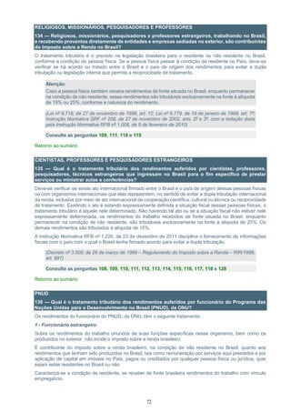72
RELIGIOSOS, MISSIONÁRIOS, PESQUISADORES E PROFESSORES
134 — Religiosos, missionários, pesquisadores e professores estrangeiros, trabalhando no Brasil,
e recebendo proventos diretamente de entidades e empresas sediadas no exterior, são contribuintes
do Imposto sobre a Renda no Brasil?
O tratamento tributário é o previsto na legislação brasileira para o residente ou não residente no Brasil,
conforme a condição da pessoa física. Se a pessoa física passar à condição de residente no País, deve-se
verificar se há acordo ou tratado entre o Brasil e o país de origem dos rendimentos para evitar a dupla
tributação ou legislação interna que permita a reciprocidade de tratamento.
Atenção:
Caso a pessoa física também receba rendimentos de fonte situada no Brasil, enquanto permanecer
na condição de não residente, esses rendimentos são tributáveis exclusivamente na fonte à alíquota
de 15% ou 25%, conforme a natureza do rendimento.
(Lei nº 9.718, de 27 de novembro de 1998, art. 12; Lei nº 9.779, de 19 de janeiro de 1999, art. 7º;
Instrução Normativa SRF nº 208, de 27 de novembro de 2002, arts. 2º e 3º, com a redação dada
pela Instrução Normativa RFB nº 1.008, de 9 de fevereiro de 2010)
Consulte as perguntas 109, 111, 118 e 119
Retorno ao sumário
CIENTISTAS, PROFESSORES E PESQUISADORES ESTRANGEIROS
135 — Qual é o tratamento tributário dos rendimentos auferidos por cientistas, professores,
pesquisadores, técnicos estrangeiros que ingressam no Brasil para o fim específico de prestar
serviços ou ministrar aulas e conferências?
Deve-se verificar se existe ato internacional firmado entre o Brasil e o país de origem dessas pessoas físicas
ou com organismos internacionais que elas representem, no sentido de evitar a dupla tributação internacional
da renda, inclusive por meio de ato internacional de cooperação científica, cultural ou técnica ou reciprocidade
de tratamento. Existindo o ato e estando expressamente definida a situação fiscal dessas pessoas físicas, o
tratamento tributário é aquele nele determinado. Não havendo tal ato ou se a situação fiscal não estiver nele
expressamente determinada, os rendimentos do trabalho recebidos de fonte situada no Brasil, enquanto
permanecer na condição de não residente, são tributáveis exclusivamente na fonte à alíquota de 25%. Os
demais rendimentos são tributados à alíquota de 15%.
A Instrução Normativa RFB nº 1.226, de 23 de dezembro de 2011 disciplina o fornecimento de informações
fiscais com o país com o qual o Brasil tenha firmado acordo para evitar a dupla tributação.
(Decreto nº 3.000, de 26 de março de 1999 – Regulamento do Imposto sobre a Renda – RIR/1999,
art. 997)
Consulte as perguntas 108, 109, 110, 111, 112, 113, 114, 115, 116, 117, 118 e 128
Retorno ao sumário
PNUD
136 — Qual é o tratamento tributário dos rendimentos auferidos por funcionário do Programa das
Nações Unidas para o Desenvolvimento no Brasil (PNUD), da ONU?
Os rendimentos do funcionário do PNUD, da ONU, têm o seguinte tratamento:
1 - Funcionário estrangeiro
Sobre os rendimentos do trabalho oriundos de suas funções específicas nesse organismo, bem como os
produzidos no exterior, não incide o imposto sobre a renda brasileiro.
É contribuinte do imposto sobre a renda brasileiro, na condição de não residente no Brasil, quanto aos
rendimentos que tenham sido produzidos no Brasil, tais como remuneração por serviços aqui prestados e por
aplicação de capital em imóveis no País, pagos ou creditados por qualquer pessoa física ou jurídica, quer
sejam estas residentes no Brasil ou não.
Caracteriza-se a condição de residente, se receber de fonte brasileira rendimentos do trabalho com vínculo
empregatício.
 