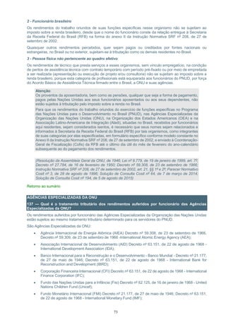 73
2 - Funcionário brasileiro
Os rendimentos do trabalho oriundos de suas funções específicas nesse organismo não se sujeitam ao
imposto sobre a renda brasileiro, desde que o nome do funcionário conste da relação entregue à Secretaria
da Receita Federal do Brasil (RFB) na forma do anexo II da Instrução Normativa SRF nº 208, de 27 de
setembro de 2002.
Quaisquer outros rendimentos percebidos, quer sejam pagos ou creditados por fontes nacionais ou
estrangeiras, no Brasil ou no exterior, sujeitam-se à tributação como os demais residentes no Brasil.
3 - Pessoa física não pertencente ao quadro efetivo
Os rendimentos de técnico que presta serviços a esses organismos, sem vínculo empregatício, na condição
de peritos de assistência técnica com contrato temporário com período pré-fixado ou por meio de empreitada
a ser realizada (apresentação ou execução de projeto e/ou consultoria) não se sujeitam ao imposto sobre a
renda brasileiro, porque esta categoria de profissionais está equiparada aos funcionários do PNUD, por força
do Acordo Básico de Assistência Técnica firmado entre o Brasil, a ONU e suas agências. /PGFN/
Atenção:
Os proventos da aposentadoria, bem como as pensões, qualquer que seja a forma de pagamento,
pagos pelas Nações Unidas aos seus funcionários aposentados ou aos seus dependentes, não
estão sujeitos à tributação pelo imposto sobre a renda no Brasil.
Para que os rendimentos do trabalho oriundos do exercício de funções específicas no Programa
das Nações Unidas para o Desenvolvimento no Brasil (PNUD), nas Agências Especializadas da
Organização das Nações Unidas (ONU), na Organização dos Estados Americanos (OEA) e na
Associação Latino-Americana de Integração (Aladi), situadas no Brasil, recebidos por funcionários
aqui residentes, sejam considerados isentos, é necessário que seus nomes sejam relacionados e
informados à Secretaria da Receita Federal do Brasil (RFB) por tais organismos, como integrantes
de suas categorias por elas especificadas, em formulário específico conforme modelo constante no
Anexo II da Instrução Normativa SRF nº 208, de 27 de setembro de 2002, e enviado à Coordenação-
Geral de Fiscalização (Cofis) da RFB até o último dia útil do mês de fevereiro do ano-calendário
subsequente ao do pagamento dos rendimentos.
(Resolução da Assembleia Geral da ONU, de 1946; Lei nº 9.779, de 19 de janeiro de 1999, art. 7º;
Decreto nº 27.784, de 16 de fevereiro de 1950; Decreto nº 59.308, de 23 de setembro de 1966;
Instrução Normativa SRF nº 208, de 27 de setembro de 2002, art. 21, §§ 1º e 2º; Parecer Normativo
Cosit nº 3, de 28 de agosto de 1996; Solução de Consulta Cosit nº 64, de 7 de março de 2014;
Solução de Consulta Cosit nº 194, de 5 de agosto de 2015)
Retorno ao sumário
AGÊNCIAS ESPECIALIZADAS DA ONU
137 — Qual é o tratamento tributário dos rendimentos auferidos por funcionário das Agências
Especializadas da ONU?
Os rendimentos auferidos por funcionário das Agências Especializadas da Organização das Nações Unidas
estão sujeitos ao mesmo tratamento tributário determinado para os servidores do PNUD.
São Agências Especializadas da ONU:
 Agência Internacional de Energia Atômica (AIEA) Decreto nº 59.308, de 23 de setembro de 1966,
Decreto nº 59.309, de 23 de setembro de 1966 -International Atomic Energy Agency (AEA);
 Associação Internacional de Desenvolvimento (AID) Decreto nº 63.151, de 22 de agosto de 1968 -
International Development Association (IDA);
 Banco Internacional para a Reconstrução e o Desenvolvimento - Banco Mundial - Decreto nº 21.177,
de 27 de maio de 1946; Decreto nº 63.151, de 22 de agosto de 1968 - International Bank for
Reconstruction and Development (IBRD);
 Corporação Financeira Internacional (CFI) Decreto nº 63.151, de 22 de agosto de 1968 - International
Finance Corporation (IFC);
 Fundo das Nações Unidas para a Infância (Fisi) Decreto nº 62.125, de 16 de janeiro de 1968 - United
Nations Children Fund (Unicef);
 Fundo Monetário Internacional (FMI) Decreto nº 21.177, de 27 de maio de 1946; Decreto nº 63.151,
de 22 de agosto de 1968 - International Monetary Fund (IMF);
 