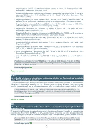 74
 Organização da Aviação Civil Internacional (Oaci) Decreto nº 63.151, de 22 de agosto de 1968 -
International Civil Aviation Organization (Icao);
 Organização das Nações Unidas para a Alimentação e Agricultura (FAO) Decreto nº 63.151, de 22 de
agosto de 1968; Decreto nº 86.006, de 14 de maio de 1981 - Food And Agriculture Organization of the
United Nations (FAO);
 Organização das Nações Unidas para Educação, Ciência e Cultura (Unesco) Decreto nº 63.151, de
22 de agosto de 1968 - United Nations Educational, Scientific and Cultural Organization (Unesco);
 Organização Internacional de Refugiados (OIR) Decreto nº 63.151, de 22 de agosto de 1968 - Office
of the United Nations High Comissioner for Refugies (UNHCR);
 Organização Internacional do Trabalho (OIT) Decreto nº 63.151, de 22 de agosto de 1968 -
International Labour Organization (ILO);
 Organização Marítima Consultiva Intergovernamental (OCMI) Decreto nº 63.151, de 22 de agosto de
1968 - Inter-Governamental Maritime Consultative Organization (IMCO);
 Organização Meteorológica Mundial (OMM) Decreto nº 63.151, de 22 de agosto de 1968 - World
Meteorological Organization (WMO);
 Organização Mundial da Saúde (OMS) Decreto nº 63.151, de 22 de agosto de 1968 - World Health
Organization (WHO);
 Organização Mundial do Turismo (OMT) Decreto nº 75.102, de 20 de dezembro de 1974; (segundo o
Sitio da ONU é Agencia Especializada da ONU);
 União Internacional de Telecomunicações (UIT) Decreto nº 63.151, de 22 de agosto de 1968 -
International Telecomunication Union (ITU);
 União Postal Universal (UPU) Decreto nº 63.151, de 22 de agosto de 1968 - Universal Postal Union
(UPU).
(Para todas as agências: Decreto nº 52.288, de 24 de julho de 1963; Decreto nº 63.151, de 22 de
agosto de 1968; Parecer Normativo Cosit nº 3, de 28 de agosto de 1996; Solução de Consulta Cosit
nº 194, de 5 de agosto de 2015)
Consulte a pergunta 136
Retorno ao sumário
ALADI
138 — Qual é o tratamento tributário dos rendimentos auferidos por funcionário da Associação
Latino-Americana de Integração (Aladi)?
O funcionário da Aladi, seja ele nacional ou estrangeiro, tem seus rendimentos tributados da mesma forma e
condições dos funcionários do PNUD, da ONU, exceto no que concerne a proventos de aposentadoria e
pensões pagos pela Aladi, que se submetem ao imposto sobre a renda brasileiro, quando residente no Brasil.
(Decreto-legislativo nº 118, de 1964; Decreto nº 50.656, de 24 de maio de 1961, Decreto nº 57.787,
de 1966, Decreto nº 60.987, de 1967; Decreto nº 85.893, de 9 de abril de 1981; Solução de Consulta
Cosit nº 194,de 5 de agosto de 2015)
Consulte a pergunta 136
Retorno ao sumário
OEA
139 — Qual é o tratamento dos rendimentos recebidos por funcionário da Organização dos Estados
Americanos (OEA)?
O funcionário da OEA, seja ele nacional ou estrangeiro, tem seus rendimentos tributados da mesma forma e
condições dos funcionários do PNUD, da ONU, exceto no que concerne a proventos de aposentadoria e
pensões pagos pela OEA, que se submetem ao imposto sobre a renda brasileiro, quando residente no Brasil.
(Decreto nº 57.942, de 10 de março de 1966, Decreto nº 66.774, de 24 de junho de 1970; Decreto
nº 67.542, de 12 de novembro de 1970; Solução de Consulta Cosit nº 194, de 5 de agosto de 2015)
Consulte a pergunta 136
 
