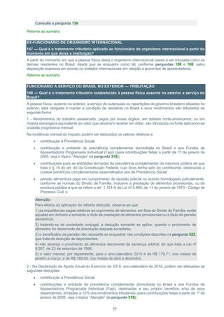 77
Consulte a pergunta 136
Retorno ao sumário
EX-FUNCIONÁRIO DE ORGANISMO INTERNACIONAL
147 — Qual é o tratamento tributário aplicado ao funcionário de organismo internacional a partir do
momento em que deixa a instituição?
A partir do momento em que a pessoa física deixa o organismo internacional passa a ser tributada como os
demais residentes no Brasil, desde que se enquadre como tal, conforme perguntas 106 e 108, salvo
disposição expressa em acordo ou tratados internacionais em relação a proventos de aposentadoria.
Retorno ao sumário
FUNCIONÁRIO A SERVIÇO DO BRASIL NO EXTERIOR — TRIBUTAÇÃO
148 — Qual é o tratamento tributário estabelecido à pessoa física ausente no exterior a serviço do
Brasil?
A pessoa física, ausente no exterior, a serviço de autarquias ou repartições do governo brasileiro situados no
exterior, está obrigada a manter a condição de residente no Brasil e seus rendimentos são tributados da
seguinte forma:
1 - Rendimentos do trabalho assalariado, pagos por esses órgãos, em dólares norte-americanos, ou em
moeda estrangeira equivalente ao valor que deveriam receber em dólar, são tributados na fonte aplicando-se
a tabela progressiva mensal.
Na incidência mensal do imposto podem ser deduzidos os valores relativos a:
 contribuição à Previdência Social;
 contribuição a entidade de previdência complementar domiciliada no Brasil e aos Fundos de
Aposentadoria Programada Individual (Fapi) (para contribuições feitas a partir de 1º de janeiro de
2005, veja o tópico “Atenção” da pergunta 318);
 contribuições para as entidades fechadas de previdência complementar de natureza pública de que
trata o § 15 do art. 40 da Constituição Federal, cujo ônus tenha sido do contribuinte, destinadas a
custear benefícios complementares assemelhados aos da Previdência Social;
 pensão alimentícia paga em cumprimento de decisão judicial ou acordo homologado judicialmente,
conforme as normas do Direito de Família, inclusive a prestação de alimentos provisionais, ou de
escritura pública a que se refere o art. 1.124-A da Lei nº 5.869, de 11 de janeiro de 1973 - Código de
Processo Civil; e
Atenção:
Para efeitos da aplicação da referida dedução, observe-se que:
1) as importâncias pagas relativas ao suprimento de alimentos, em face do Direito de Família, serão
aquelas em dinheiro e somente a título de prestação de alimentos provisionais ou a título de pensão
alimentícia;
2) tratando-se de sociedade conjugal, a dedução somente se aplica, quando o provimento de
alimentos for decorrente da dissolução daquela sociedade;
3) o beneficiário da pensão não necessita se enquadrar nas condições descritas na pergunta 323,
que trata de dedução de dependentes;
4) não alcança o provimento de alimentos decorrente de sentença arbitral, de que trata a Lei nº
9.307, de 23 de setembro de 1996.
5) o valor mensal, por dependente, para o ano-calendário 2015 é de R$ 179,71, nos meses de
janeiro a março, e de R$ 189,59, nos meses de abril a dezembro.
2 - Na Declaração de Ajuste Anual do Exercício de 2016, ano-calendário de 2015, podem ser efetuadas as
seguintes deduções:
 contribuição à Previdência Social;
 contribuições a entidade de previdência complementar domiciliada no Brasil e aos Fundos de
Aposentadoria Programada Individual (Fapi), destinadas a seu próprio benefício e/ou de seus
dependentes, limitadas a 12% dos rendimentos tributáveis (para contribuições feitas a partir de 1º de
janeiro de 2005, veja o tópico “Atenção” da pergunta 318);
 
