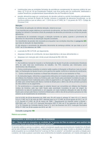 78
 contribuições para as entidades fechadas de previdência complementar de natureza pública de que
trata o § 15 do art. 40 da Constituição Federal, cujo ônus tenha sido do contribuinte, destinadas a
custear benefícios complementares assemelhados aos da Previdência Social;
 pensão alimentícia paga em cumprimento de decisão judicial ou acordo homologado judicialmente,
conforme as normas do Direito de Família, inclusive a prestação de alimentos provisionais, ou de
escritura pública a que se refere o art. 1.124-A da Lei nº 5.869, de 11 de janeiro de 1973 - Código de
Processo Civil;
Atenção:
Para efeitos da aplicação da referida dedução, observe-se que:
1) as importâncias pagas relativas ao suprimento de alimentos, em face do Direito de Família, serão
aquelas em dinheiro e somente a título de prestação de alimentos provisionais ou a título de pensão
alimentícia;
2) tratando-se de sociedade conjugal, a dedução somente se aplica, quando o provimento de
alimentos for decorrente da dissolução daquela sociedade;
3) o beneficiário da pensão não necessita se enquadrar nas condições descritas na pergunta 323,
que trata de dedução de dependentes;
4) não alcança o provimento de alimentos decorrente de sentença arbitral, de que trata a Lei nº
9.307, de 23 de setembro de 1996.
 a parcela de R$ 2.275,08 por dependente;
 despesas médicas do contribuinte, de seus dependentes e de seus alimentandos; e
 despesas com instrução até o limite anual individual de R$ 3.561,50.
Atenção:
1 - Na incidência mensal do imposto e na Declaração de Ajuste Anual são considerados tributáveis
25% do valor total dos rendimentos do trabalho. Os 75% restantes são informados como
rendimentos não tributáveis.
2 - Outros rendimentos recebidos no exterior estão sujeitos à tributação no Brasil por meio do carnê-
leão, na Declaração de Ajuste Anual e como ganhos de capital, conforme a natureza do rendimento.
3 - Outros rendimentos recebidos no Brasil são tributados como os de residente no País.
4 - As deduções legais, referentes a pagamentos efetuados em moeda estrangeira, são convertidas
em dólares dos Estados Unidos da América pelo valor fixado pela autoridade monetária do país no
qual as despesas foram realizadas para a data do pagamento e, em seguida, em reais pela cotação
do dólar para venda fixada pelo Banco Central do Brasil para o último dia útil da primeira quinzena
do mês anterior ao do pagamento.
5 - Os rendimentos e o imposto pago no exterior devem ser convertidos em dólares dos Estados
Unidos da América, pelo seu valor fixado pela autoridade monetária do país de origem do
rendimento na data do recebimento e, em seguida, em reais mediante utilização do valor do dólar
fixado para compra pelo Banco Central do Brasil para o último dia útil da primeira quinzena do mês
anterior ao do recebimento do rendimento.
(Lei nº 9.250, de 26 de dezembro de 1995, arts. 5º e 8º, inciso II, alíneas “b”, item 10, e “c”, item 9;
Lei nº 11.482, de 31 de maio de 2007, alterada pela Lei nº 12.469, de 26 de agosto de 2011, art. 2º
e 3º; Decreto nº 3.000, de 26 de março de 1999 – Regulamento do Imposto sobre a Renda –
RIR/1999, arts. 17 e 44, § 2º; Instrução Normativa SRF nº 208, de 27 de setembro de 2002, arts.
17 e 18; Solução de Consulta Interna Cosit nº 3, de 8 de fevereiro de 2012; Instrução Normativa
RFB nº 1.500, de 29 de outubro de 2014, art. 28)
Consulte a pergunta 150
Retorno ao sumário
FUNCIONÁRIO A SERVIÇO DO BRASIL NO EXTERIOR
149 — Quem pode se enquadrar na condição de "a serviço do País no exterior" para usufruir dos
benefícios fiscais próprios dessa situação particular?
O servidor público a serviço no exterior, assim considerado aquele que se encontra em missão fora do Brasil,
por ter sido nomeado ou designado para o desempenho ou exercício de cargo, função ou atividade no exterior,
pode enquadrar-se na condição fiscal de "a serviço do País no exterior", se transferir sua sede ou lotação para
o exterior, de modo a passar a perceber seus rendimentos do trabalho assalariado, em moeda estrangeira, de
 