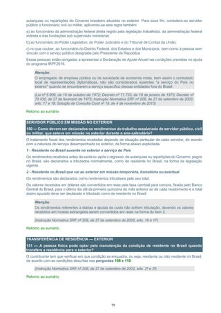 79
autarquias ou repartições do Governo brasileiro situadas no exterior. Para esse fim, considera-se servidor
público o funcionário civil ou militar, aplicando-se esta regra também:
a) ao funcionário da administração federal direta regido pela legislação trabalhista, da administração federal
indireta e das fundações sob supervisão ministerial;
b) ao funcionário do Poder Legislativo, do Poder Judiciário e do Tribunal de Contas da União;
c) no que couber, ao funcionário do Distrito Federal, dos Estados e dos Municípios, bem como à pessoa sem
vínculo com o serviço público designada pelo Presidente da República.
Essas pessoas estão obrigadas a apresentar a Declaração de Ajuste Anual nas condições previstas no ajuda
do programa IRPF2016.
Atenção:
O empregado de empresa pública ou de sociedade de economia mista, bem assim o contratado
local de representações diplomáticas, não são considerados ausentes "a serviço do País no
exterior" quando se encontrarem a serviço específico dessas entidades fora do Brasil.
(Lei nº 5.809, de 10 de outubro de 1972; Decreto nº 71.733, de 18 de janeiro de 1973; Decreto nº
75.430, de 27 de fevereiro de 1975; Instrução Normativa SRF nº 208, de 27 de setembro de 2002,
arts. 17 e 18; Solução de Consulta Cosit nº 19, de 4 de novembro de 2013)
Retorno ao sumário
SERVIDOR PÚBLICO EM MISSÃO NO EXTERIOR
150 — Como devem ser declarados os rendimentos do trabalho assalariado de servidor público, civil
ou militar, que esteve em missão no exterior durante o ano-calendário?
O tratamento fiscal dos rendimentos recebidos depende da situação particular de cada servidor, de acordo
com a natureza do serviço desempenhado no exterior, da forma abaixo explicitada.
1 - Residente no Brasil ausente no exterior a serviço do País
Os rendimentos recebidos antes da saída ou após o regresso, de autarquias ou repartições do Governo, pagos
no Brasil, são declarados e tributados normalmente, como de residente no Brasil, na forma da legislação
vigente.
2 - Residente no Brasil que vai ao exterior em missão temporária, transitória ou eventual
Os rendimentos são declarados como rendimentos tributáveis pelo seu total.
Os valores recebidos em dólares são convertidos em reais pela taxa cambial para compra, fixada pelo Banco
Central do Brasil, para o último dia útil da primeira quinzena do mês anterior ao de cada recebimento e o total
assim apurado deve ser declarado e tributado como de residente no Brasil.
Atenção:
Os rendimentos referentes a diárias e ajudas de custo não sofrem tributação, devendo os valores
recebidos em moeda estrangeira serem convertidos em reais na forma do item 2.
(Instrução Normativa SRF nº 208, de 27 de setembro de 2002, arts. 16 e 17)
Retorno ao sumário
TRANSFERÊNCIA DE RESIDÊNCIA — EXTERIOR
151 — A pessoa física pode optar pela manutenção da condição de residente no Brasil quando
transfere a residência para o exterior?
O contribuinte tem que verificar em que condição se enquadra, ou seja, residente ou não residente no Brasil,
de acordo com as condições descritas nas perguntas 108 e 110.
(Instrução Normativa SRF nº 208, de 27 de setembro de 2002, arts. 2º e 3º)
Retorno ao sumário
 