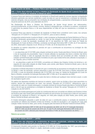 81
DECLARAÇÃO DE BENS — PESSOA FÍSICA QUE READQUIRE A CONDIÇÃO DE RESIDENTE
154 — Como deve informar os bens e direitos na Declaração de Ajuste Anual a pessoa física que
retornou à condição de residente no Brasil em 2015?
A pessoa física que retornou à condição de residente no Brasil está sujeita às normas vigentes na legislação
tributária aplicáveis aos demais residentes a partir da data em que se caracterizar a condição de residente,
estando obrigada, caso se enquadre nas condições de obrigatoriedade, a apresentar a Declaração de Ajuste
Anual do exercício de 2016, ano-calendário de 2015.
Na Declaração de Bens e Direitos da Declaração de Ajuste Anual devem ser relacionados,
pormenorizadamente, os bens móveis, imóveis, direitos e obrigações que, no Brasil e no exterior, constituíam
o patrimônio da pessoa física e o de seus dependentes na data em que se caracterizou a condição de
residente.
A pessoa física que retornar à condição de residente no Brasil deve considerar como custo, nos campos
“Situação em 31/12/2014” e “Situação em 31/12/2015”, para os bens e direitos:
a) adquiridos anteriormente à saída do Brasil, o valor constante na Declaração de Saída Definitiva do País ou
na última declaração apresentada ou, ainda, no caso de não obrigado a apresentar a declaração anual de
rendimentos, o custo de aquisição, atualizado até 31 de dezembro de 1995, com base na Tabela de
Atualização do Custo de Bens e Direitos, constante na Instrução Normativa SRF nº 208, de 27 de setembro
de 2002, observado o disposto no art. 96 da Lei nº 8.383, de 30 de dezembro de 1991;
b) situados no exterior adquiridos no período em que o contribuinte se encontrava na condição de não
residente no Brasil:
I - se adquiridos até 31/12/1999, pela cotação cambial de venda, fixada pelo Banco Central do Brasil, para
o dia da aquisição da propriedade. Caso a moeda utilizada na aquisição dos bens e direitos não tenha
cotação no Brasil, o valor de aquisição dos bens e direitos deve ser convertido em dólar, mediante a
cotação cambial fixada pela autoridade monetária do país cuja moeda tenha sido utilizada na aquisição, e,
em seguida, para a moeda nacional;
II - se adquiridos a partir de 01/01/2000, convertidos em dólares dos Estados Unidos da América e, em
seguida em reais pela cotação do dólar fixada, para venda, pelo Banco Central do Brasil, para o dia da
transmissão da propriedade.
c) situados no Brasil adquiridos no período em que o contribuinte se encontrava na situação de não residente
no Brasil, o valor de aquisição, quando adquiridos a partir de 01/01/96. Para bens e direitos adquiridos até
31/12/95, o custo de aquisição atualizado até 31/12/1995 com base na Tabela de Atualização do Custo de
Bens e Direitos, constante na Instrução Normativa SRF nº 208, de 27 de setembro de 2002.
Na impossibilidade de comprovação do custo dos bens e direitos por qualquer meio normal e usual, o custo
de aquisição é igual a zero.
Os saldos dos depósitos mantidos em bancos no exterior, assim como as dívidas e ônus reais assumidos no
exterior, devem ser relacionados em reais, nos campos “Situação em 31/12/2014”, utilizando-se, para a
conversão do valor em moeda estrangeira, a cotação cambial de compra fixada pelo Banco Central do Brasil
para o dia em que se caracterizar a condição de residente no Brasil. No campo “Situação em 31/12/2015” a
cotação é a de 30/12/2015.
O estoque de moeda estrangeira em poder do contribuinte deve ser convertido em dólares dos Estados Unidos
da América pelo valor fixado pela autoridade monetária do país emissor da moeda para a data em que passou
à condição de residente no Brasil e, em seguida, em reais pela cotação do dólar fixada, para venda, pelo
Banco Central do Brasil, para esta data.
A moeda estrangeira adquirida a partir da data em que o contribuinte passou à condição de residente é
convertida em dólares dos Estados Unidos da América, na data da aquisição e, em seguida em reais pela
cotação média mensal do dólar, para venda, divulgada pela Secretaria da Receita Federal do Brasil (RFB).
(Instrução Normativa SRF nº 208, de 27 de setembro de 2002, art. 8º, § 1º; Instrução Normativa
RFB nº 1.500, de 29 de outubro de 2014, art. 74, §§ 4º a 8º; Instrução Normativa SRF nº 84, de 11
de outubro de 2001, alterada pela Instrução Normativa nº 599, de 28 de dezembro de 2005.)
Retorno ao sumário
TRABALHO ASSALARIADO — JAPÃO
155 — Como são tributados os rendimentos do trabalho assalariado, auferidos no Japão, por
brasileiro que saiu do Brasil para prestar serviços naquele país?
O tratamento tributário está previsto no Decreto nº 61.899, de 14 de dezembro de 1967, que promulgou a
Convenção firmada entre o Brasil e o Japão, destinada a evitar a dupla tributação.
 