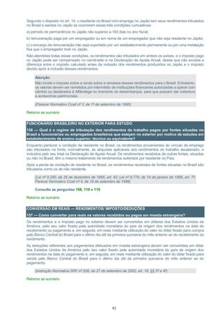 82
Segundo o disposto no art. 14, o residente no Brasil com emprego no Japão tem seus rendimentos tributados
no Brasil e isentos no Japão se ocorrerem essas três condições cumulativas:
a) período de permanência no Japão não superior a 183 dias no ano fiscal;
b) remuneração paga por um empregador ou em nome de um empregador que não seja residente no Japão;
c) o encargo da remuneração não seja suportado por um estabelecimento permanente ou por uma instalação
fixa que o empregador tiver no Japão.
Não atendidas todas essas condições, os rendimentos são tributados em ambos os países, e o imposto pago
no Japão pode ser compensado no carnê-leão e na Declaração de Ajuste Anual, desde que não exceda a
diferença entre o imposto calculado antes da inclusão dos rendimentos produzidos no Japão e o imposto
devido após a inclusão desses rendimentos.
Atenção:
Não incide o imposto sobre a renda sobre a remessa desses rendimentos para o Brasil. Entretanto,
os valores devem ser remetidos por intermédio de instituições financeiras autorizadas a operar com
câmbio ou declarados à Alfândega no momento do desembarque, para que possam dar cobertura
a acréscimos patrimoniais.
(Parecer Normativo Cosit nº 3, de 1º de setembro de 1995)
Retorno ao sumário
FUNCIONÁRIO BRASILEIRO NO EXTERIOR PARA ESTUDO
156 — Qual é o regime de tributação dos rendimentos do trabalho pagos por fontes situadas no
Brasil a funcionários ou empregados brasileiros que estejam no exterior por motivo de estudos em
estabelecimento de ensino superior, técnico ou equivalente?
Enquanto perdurar a condição de residente no Brasil, os rendimentos provenientes do vínculo de emprego
são tributados na fonte, normalmente, às alíquotas aplicáveis aos rendimentos do trabalho assalariado, e
incluídos pelo seu total na Declaração de Ajuste Anual. Os rendimentos recebidos de outras fontes, situadas
ou não no Brasil, têm o mesmo tratamento de rendimentos auferidos por residente no País.
Após a perda da condição de residente no Brasil, os rendimentos recebidos de fontes situadas no Brasil são
tributados como os de não residente.
(Lei nº 9.250, de 26 de dezembro de 1995, art. 42; Lei nº 9.779, de 19 de janeiro de 1999, art. 7º;
Parecer Normativo Cosit nº 4, de 16 de setembro de 1996)
Consulte as perguntas 108, 110 e 115
Retorno ao sumário
CONVERSÃO EM REAIS — RENDIMENTOS/ IMPOSTO/DEDUÇÕES
157 — Como converter para reais os valores recebidos ou pagos em moeda estrangeira?
Os rendimentos e o imposto pago no exterior devem ser convertidos em dólares dos Estados Unidos da
América, pelo seu valor fixado pela autoridade monetária do país de origem dos rendimentos na data do
recebimento ou pagamento e, em seguida, em reais mediante utilização do valor do dólar fixado para compra
pelo Banco Central do Brasil para o último dia útil da primeira quinzena do mês anterior ao do recebimento do
rendimento.
As deduções referentes aos pagamentos efetuados em moeda estrangeira devem ser convertidas em dólar
dos Estados Unidos da América pelo seu valor fixado pela autoridade monetária do país de origem dos
rendimentos na data do pagamento e, em seguida, em reais mediante utilização do valor do dólar fixado para
venda pelo Banco Central do Brasil para o último dia útil da primeira quinzena do mês anterior ao do
pagamento.
(Instrução Normativa SRF nº 208, de 27 de setembro de 2002, art. 16, §§ 2º e 4º)
Retorno ao sumário
 