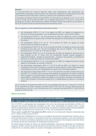 86
Atenção:
O Procurador-Geral da Fazenda Nacional editou Atos Declaratórios (AD) declarando que,
relativamente às hipóteses neles previstas, fica autorizada a dispensa de interposição de recursos
e a desistência dos já interpostos, desde que inexista outro fundamento relevante.
A Secretaria da Receita Federal do Brasil (RFB), em decorrência do disposto no art. 19, II, e § 4º,
da Lei nº 10.522, de 19 de julho de 2002, com a redação dada pelo art. 21 da Lei nº 11.033, de 21
de dezembro de 2004, não constituirá os créditos tributários relativos às matérias de que tratam os
AD do Procurador-Geral da Fazenda Nacional mencionados acima.
São os seguintes os atos declaratórios relacionados a férias:
 Ato Declaratório PGFN nº 4, de 12 de agosto de 2002, em relação ao pagamento (in
pecunia) de férias não gozadas - por necessidade do serviço - pelo servidor público;
 Ato Declaratório PGFN nº 1, de 18 de fevereiro de 2005, em relação às verbas recebidas
por trabalhadores em geral a título de férias e licença-prêmio não gozadas por necessidade
do serviço;
 Ato Declaratório PGFN nº 5, de 16 de novembro de 2006, em relação às férias
proporcionais convertidas em pecúnia;
 Ato Declaratório PGFN nº 6, de 16 de novembro de 2006, em relação ao abono pecuniário
de férias de que trata o art. 143 da Consolidação das Leis do Trabalho - CLT, aprovada
pelo Decreto-Lei nº 5.452, de 1º de maio de 1943;
 Ato Declaratório PGFN nº 6, de 1º de dezembro de 2008, em relação ao adicional de um
terço previsto no art. 7º, inciso XVII, da Constituição Federal, quando agregado a
pagamento de férias – simples ou proporcionais – vencidas e não gozadas, convertidas em
pecúnia, em razão de rescisão do contrato de trabalho;
 Ato Declaratório PGFN nº 14, de 1º de dezembro de 2008, em relação às férias em dobro
pagas ao empregado na rescisão contratual;
 Ato Declaratório Interpretativo SRF nº 5, de 27 de abril de 2005, em relação às verbas
recebidas em face da conversão em pecúnia de licença-prêmio e férias não gozadas por
necessidade do serviço, por trabalhadores em geral ou por servidores públicos;
 Ato Declaratório Interpretativo SRF nº 14, de 1º de dezembro de 2005, esclarecendo que o
ADI SRF nº 5, de 2005, tratou somente das hipóteses de pagamento de valores a título de
férias integrais e de licença-prêmio não gozadas por necessidade do serviço quando da
aposentadoria, rescisão de contrato de trabalho ou exoneração, previstas nas Súmulas nºs
125 e 136 do Superior Tribunal de Justiça (STJ), a trabalhadores em geral ou a servidores
públicos.
(Lei nº 10.522, de 19 de julho de 2002, art.19, com a redação dada pelo art. 21 da Lei nº 11.033, de
21 de dezembro de 2004; Instrução Normativa RFB nº 936, de 5 de maio de 2009; Solução de
Consulta Interna Cosit nº 3, de 8 de fevereiro de 2012; Instrução Normativa RFB nº 1.500, de 29 de
outubro de 2014, art. 29)
Retorno ao sumário
PARTICIPAÇÃO DOS EMPREGADOS NOS LUCROS DAS EMPRESAS
164 — Qual é o tratamento tributário da participação dos empregados nos lucros das empresas?
Até 31/12/2012 a participação dos empregados nos lucros das empresas era tributada na fonte, em
separado dos demais rendimentos recebidos no mês, como antecipação do imposto sobre a renda
devido na declaração de rendimentos da pessoa física, competindo a pessoa jurídica a responsabilidade
pela retenção e recolhimento do imposto (Lei nº 10.101, de 19 de dezembro de 2000).
Regra vigente a partir de 1º de janeiro de 2013, diante do novo tratamento tributário introduzido pela
Lei nº 12.832, de 20 de junho de 2013:
A participação dos trabalhadores nos lucros ou resultados da empresa é tributada pelo imposto sobre a
renda exclusivamente na fonte, em separado dos demais rendimentos recebidos, no ano do recebimento
ou crédito, com base nas tabelas progressivas anuais abaixo indicadas e não integrará a base de cálculo
do imposto devido pelo beneficiário na Declaração de Ajuste Anual.
Na determinação da base de cálculo da referida participação, poderão ser deduzidas as importâncias
pagas em dinheiro a título de pensão alimentícia em face das normas do Direito de Família, quando em
cumprimento de decisão judicial, de acordo homologado judicialmente ou de separação ou divórcio
 