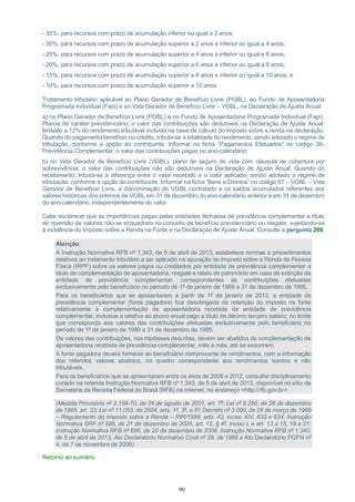 90
- 35%, para recursos com prazo de acumulação inferior ou igual a 2 anos;
- 30%, para recursos com prazo de acumulação superior a 2 anos e inferior ou igual a 4 anos;
- 25%, para recursos com prazo de acumulação superior a 4 anos e inferior ou igual a 6 anos;
- 20%, para recursos com prazo de acumulação superior a 6 anos e inferior ou igual a 8 anos;
- 15%, para recursos com prazo de acumulação superior a 8 anos e inferior ou igual a 10 anos; e
- 10%, para recursos com prazo de acumulação superior a 10 anos.
Tratamento tributário aplicável ao Plano Gerador de Benefício Livre (PGBL), ao Fundo de Aposentadoria
Programada Individual (Fapi) e ao Vida Gerador de Benefício Livre – VGBL, na Declaração de Ajuste Anual:
a) no Plano Gerador de Benefício Livre (PGBL) e no Fundo de Aposentadoria Programada Individual (Fapi),
Planos de caráter previdenciário, o valor das contribuições são dedutíveis na Declaração de Ajuste Anual,
limitado a 12% do rendimento tributável incluído na base de cálculo do imposto sobre a renda na declaração.
Quando do pagamento/benefício ou crédito, tributa-se a totalidade do rendimento, sendo adotado o regime de
tributação, conforme a opção do contribuinte. Informar na ficha “Pagamentos Efetuados” no código 36-
Previdência Complementar, o valor das contribuições pagas no ano-calendário;
b) no Vida Gerador de Benefício Livre (VGBL), plano de seguro de vida com cláusula de cobertura por
sobrevivência, o valor das contribuições não são dedutíveis na Declaração de Ajuste Anual. Quando do
recebimento, tributa-se a diferença entre o valor recebido e o valor aplicado, sendo adotado o regime de
tributação, conforme a opção do contribuinte. Informar na ficha “Bens e Direitos” no código 97 – VGBL – Vida
Gerador de Benefício Livre, a discriminação do VGBL contratado e os saldos acumulados referentes aos
valores históricos dos prêmios de VGBL em 31 de dezembro do ano-calendário anterior e em 31 de dezembro
do ano-calendário, independentemente do valor.
Cabe esclarecer que as importâncias pagas pelas entidades fechadas de previdência complementar a título
de reversão de valores não se enquadram no conceito de benefício previdenciário ou resgate, sujeitando-se
à incidência do Imposto sobre a Renda na Fonte e na Declaração de Ajuste Anual. Consulte a pergunta 286.
Atenção:
A Instrução Normativa RFB nº 1.343, de 5 de abril de 2013, estabelece normas e procedimentos
relativos ao tratamento tributário a ser aplicado na apuração do Imposto sobre a Renda da Pessoa
Física (IRPF) sobre os valores pagos ou creditados por entidade de previdência complementar a
título de complementação de aposentadoria, resgate e rateio de patrimônio em caso de extinção da
entidade de previdência complementar, correspondentes às contribuições efetuadas
exclusivamente pelo beneficiário no período de 1º de janeiro de 1989 a 31 de dezembro de 1995.
Para os beneficiários que se aposentarem a partir de 1º de janeiro de 2013, a entidade de
previdência complementar (fonte pagadora) fica desobrigada da retenção do imposto na fonte
relativamente à complementação de aposentadoria recebida de entidade de previdência
complementar, inclusive a relativa ao abono anual pago a título de décimo terceiro salário, no limite
que corresponda aos valores das contribuições efetuadas exclusivamente pelo beneficiário no
período de 1º de janeiro de 1989 a 31 de dezembro de 1995.
Os valores das contribuições, nas hipóteses descritas, devem ser abatidos da complementação de
aposentadoria recebida de previdência complementar, mês a mês, até se exaurirem.
A fonte pagadora deverá fornecer ao beneficiário comprovante de rendimentos, com a informação
dos referidos valores abatidos, no quadro correspondente aos rendimentos isentos e não
tributáveis.
Para os beneficiários que se aposentaram entre os anos de 2008 e 2012, consultar disciplinamento
contido na referida Instrução Normativa RFB nº 1.343, de 5 de abril de 2013, disponível no sítio da
Secretaria da Receita Federal do Brasil (RFB) na internet, no endereço <http://rfb.gov.br>.
(Medida Provisória nº 2.159-70, de 24 de agosto de 2001, art. 7º; Lei nº 9.250, de 26 de dezembro
de 1995, art. 33; Lei nº 11.053, de 2004, arts. 1º, 3º, e 5º; Decreto nº 3.000, de 26 de março de 1999
– Regulamento do Imposto sobre a Renda – RIR/1999, arts. 43, inciso XIV, 633 e 634; Instrução
Normativa SRF nº 588, de 21 de dezembro de 2005, art. 12, § 4º, inciso I, e art. 13 a 15, 18 e 21;
Instrução Normativa RFB nº 698, de 20 de dezembro de 2006, Instrução Normativa RFB nº 1.343,
de 5 de abril de 2013, Ato Declaratório Normativo Cosit nº 28, de 1996 e Ato Declaratório PGFN nº
4, de 7 de novembro de 2006)
Retorno ao sumário
 