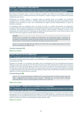91
SEGUROS – PREVIDÊNCIA COMPLEMENTAR
173 — Qual é o tratamento tributário das importâncias pagas a título de seguros aos beneficiários
de participantes de planos previdenciários pelas entidades de previdência complementar?
São isentos do imposto sobre a renda os seguros recebidos de entidade de previdência complementar
decorrente de morte ou invalidez permanente do participante. A palavra “seguros” tem o significado de pecúlio
recebido de uma só vez.
Entende-se por pecúlio, apenas, o benefício pago em parcela única, por entidade de previdência
complementar, em virtude de morte ou invalidez permanente do participante de plano de previdência, assim
entendido como benefício de risco, com característica de seguro, previsto expressamente no plano de
benefício contratado.
A importância paga em prestação única, em razão de morte ou invalidez permanente do participante,
correspondente à reversão (devolução) de contribuições efetuadas ao plano, acrescida ou não de rendimentos
financeiros, não caracteriza pagamento de pecúlio (seguro), sendo portanto, tributável na fonte, como
antecipação do imposto devido na declaração de ajuste anual da pessoa física, ou de forma exclusiva, nos
casos em que houve opção por aquele regime de tributação.
Atenção:
Pecúlio não se confunde com resgate de contribuições. As importâncias pagas a entidades de
previdência complementar a título de pecúlio (seguro) não são dedutíveis para fins de apuração do
imposto sobre a renda devido na declaração de ajuste anual da pessoa física.
(Lei nº 7.713, de 22 de dezembro de 1988, art. 6º, inciso VII, com redação dada pela Lei nº 9.250,
de 26 de dezembro de 1995, art. 32)
Consulte a pergunta 218
Retorno ao sumário
PENSÃO ESPECIAL DE EX-COMBATENTE
174 — É tributável a pensão especial paga a ex-combatente?
É tributável a pensão especial concedida a ex-combatente ou a seus dependentes, por força da Lei nº 8.059,
de 4 de julho de 1990.
Somente as pensões e os proventos concedidos aos ex-combatentes da Força Expedicionária Brasileira
(FEB) de acordo com o Decreto-lei nº 8.794, de 23 de janeiro de 1946, e Decreto-lei nº 8.795, de 23 de janeiro
de 1946, Lei nº 2.579, de 23 de agosto de 1955, e Lei nº 4.242, de 1963, art. 30 (mantido pelo art. 17 da Lei
nº 8.059, de 4 de julho de 1990), são isentos do imposto sobre a renda. Essa isenção não substitui nem impede
o contribuinte maior de 65 anos de usufruir da parcela de isenção sobre rendimentos recebidos de outra fonte
pagadora a título de aposentadoria ou pensão.
Consulte Pergunta 260
(Lei nº 7.713, de 22 de dezembro de 1988, art. 6º, inciso XII; Decreto nº 3.000, de 26 de março de
1999 – Regulamento do Imposto sobre a Renda – RIR/1999, art. 39, inciso XXXV; Instrução
Normativa RFB nº 1.500, de 29 de outubro de 2014, art. 6º, inciso IV)
Retorno ao sumário
DOENÇA GRAVE — PENSÃO POR FALECIMENTO DE FUNCIONÁRIO
175 — É tributável a pensão especial concedida à viúva ou dependente de funcionário civil ou militar
que faleceu por motivo de doença grave?
Sim. Os rendimentos decorrentes de pensão especial estabelecida pela Lei nº 3.738, de 4 de abril de 1960,
assegurada à viúva ou a dependentes de funcionário civil ou militar falecido em decorrência de doença grave,
caracterizam-se como rendimentos tributáveis e devem compor a base de cálculo para apurar a renda mensal
sujeita à incidência na fonte e na declaração de ajuste, pelo seu total.
Retorno ao sumário
 