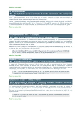 95
Retorno ao sumário
NOTAS PROMISSÓRIAS
185 — A quitação de honorários ou rendimentos do trabalho assalariado em notas promissórias é
tributável?
Sim. A nota promissória é um título de crédito que se basta a si mesmo, ou seja, tem característica de
independência, não se ligando ao ato originário de onde proveio.
Assim, a quitação de direitos mediante recebimento em notas promissórias ou título de crédito caracteriza a
disponibilidade jurídica referida no § 4º do art. 3º da Lei nº 7.713, de 22 de dezembro de 1988, devendo o valor
a elas correspondente ser tributado no mês do recebimento do respectivo título e na declaração de ajuste.
Retorno ao sumário
DÍVIDA PERDOADA EM TROCA DE SERVIÇOS
186 — O valor da dívida perdoada em troca de serviços prestados é tributável?
Sim. A importância com que for beneficiado o devedor nos casos de perdão ou cancelamento de dívida,
inclusive correção monetária e juros vencidos, se houver, em troca de serviços prestados, bem como qualquer
hipótese que resulte em acréscimo patrimonial, é rendimento sujeito à tributação no mês em que os serviços
forem prestados e na declaração de ajuste.
Observe-se que se o perdão ou cancelamento da dívida não corresponder à contraprestação de serviços ao
credor, tal valor será considerado rendimento isento.
(Decreto nº 3.000, de 26 de março de 1999 – Regulamento do Imposto sobre a Renda – RIR/1999,
art. 55, inciso I; Solução de Consulta Cosit nº 70, de 30 de dezembro de 2013 )
Retorno ao sumário
PAGAMENTO EFETUADO EM BENS
187 — Qual é o tratamento tributário aplicável no caso de pagamento efetuado em bens?
O pagamento efetuado em bens móveis ou imóveis, títulos de crédito ou valores mobiliários etc., é tributável,
devendo os bens serem avaliados em dinheiro pelo valor que tiverem na data de sua percepção, sujeitando-
se ao recolhimento mensal (carnê-leão), se recebido de pessoa física sem vínculo empregatício ou, na fonte,
se pago por pessoa jurídica, ou pessoa física com vínculo empregatício e na declaração de ajuste.
(Lei nº 7.713, de 22 de dezembro de 1988, art. 3º, § 4º; Decreto nº 3.000, de 26 de março de 1999
– Regulamento do Imposto sobre a Renda – RIR/1999, art. 994)
Retorno ao sumário
RENDIMENTOS RECEBIDOS EM MÊS POSTERIOR
188 — Quando devem ser tributados os rendimentos (comissões, honorários, salários etc.)
correspondentes a um mês e recebidos no mês seguinte?
Os rendimentos são tributados no mês em que forem recebidos, considerado como tal o da entrega de
recursos pela fonte pagadora, mesmo mediante depósito em instituição financeira em favor do beneficiário.
No caso de comissões recebidas por trabalhador assalariado, essas devem ser somadas ao salário do mês
do recebimento.
(Decreto nº 3.000, de 26 de março de 1999 – Regulamento do Imposto sobre a Renda – RIR/1999,
art. 38, parágrafo único)
Retorno ao sumário
 