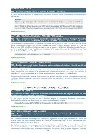96
ACIDENTE DE TRABALHO
189 — O valor recebido em virtude de acidente de trabalho é tributável?
A indenização e os proventos de aposentadoria ou reforma recebidos em decorrência de acidente de trabalho
são isentos.
Atenção:
A pensão paga aos dependentes em decorrência do falecimento da pessoa acidentada é tributável.
(Lei nº 7.713, de 22 de dezembro de 1988, art. 6º, incisos IV e XIV; Decreto nº 3.000, de 26 de
março de 1999 – Regulamento do Imposto sobre a Renda – RIR/1999, art. 39, incisos XVII e XXXIII)
Retorno ao sumário
VANTAGEM PECUNIÁRIA INDIVIDUAL E ABONO DE PERMANÊNCIA
190 — Qual é o tratamento tributário dos rendimentos recebidos a título de Vantagem Pecuniária
Individual, instituída pela Lei nº 10.698, de 2 de julho de 2003, e de Abono de Permanência?
São tributados como rendimentos do trabalho com vínculo empregatício, na fonte e na Declaração de Ajuste
Anual, os rendimentos recebidos a título de Vantagem Pecuniária Individual, instituída pela Lei nº 10.698, de
2 de julho de 2003, e de Abono de Permanência, a que se referem o § 19 do art. 40 da Constituição Federal,
o § 5º do art. 2º e o § 1º do art. 3º da Emenda Constitucional nº 41, de 19 de dezembro de 2003, e o art. 7º da
Lei nº 10.887, de 18 de junho de 2004.
(Ato Declaratório Interpretativo SRF nº 24, de 2004)
Retorno ao sumário
RESTITUIÇÃO DA CONTRIBUIÇÃO PREVIDENCIÁRIA
191 — Qual é o tratamento tributário do valor da restituição da contribuição previdenciária retida ou
recolhida indevidamente?
O valor da restituição de contribuição previdenciária, incluindo a incidente sobre o 13º salário, que fora utilizado
como dedução da base de cálculo do imposto sobre a renda da Pessoa Física, deverá ser oferecido à
tributação do imposto na Declaração de Ajuste Anual relativa ao ano-calendário do recebimento.
Consideram-se sujeitos à tributação do imposto sobre a renda, também, os juros de mora decorrentes da
restituição da contribuição previdenciária, exceto se estes corresponderem a rendimentos isentos ou não
tributáveis.
Retorno ao sumário
RENDIMENTOS TRIBUTÁVEIS – ALUGUÉIS
PAGAMENTO AO LOCADOR
192 — Quando ocorre o fato gerador no caso de o aluguel de imóvel ser pago ao locador em mês
subsequente ao do recebimento pela imobiliária?
O fato gerador ocorre no mês em que o locatário efetuar o pagamento do aluguel à imobiliária,
independentemente de quando o mesmo tenha sido repassado para o locador.
(Instrução Normativa SRF nº 1.500, de 29 de outubro de 2014, art. 31, § 2º)
Retorno ao sumário
USUFRUTO DE RENDIMENTOS DE ALUGUÉIS
193 — O pai deu ao filho o usufruto de rendimentos de aluguel de imóvel. Como tributar esses
rendimentos?
Se o usufruto constar de escritura pública averbada no registro de imóveis, o pai, ao relacionar o imóvel em
sua Declaração de Bens e Direitos, informa a constituição do usufruto em favor do filho. Os rendimentos do
aluguel são tributáveis em nome do filho.
Se não houver escritura averbada, o pai, ao relacionar o imóvel em sua Declaração de Bens e Direitos, informa
que os rendimentos respectivos foram doados ao filho. Os rendimentos do aluguel estão sujeitos ao
recolhimento mensal (carnê-leão), se recebidos de pessoa física ou, na fonte, se pagos por pessoa jurídica e
 
