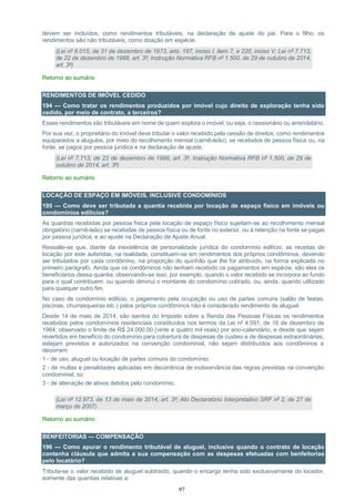97
devem ser incluídos, como rendimentos tributáveis, na declaração de ajuste do pai. Para o filho, os
rendimentos são não tributáveis, como doação em espécie.
(Lei nº 6.015, de 31 de dezembro de 1973, arts. 167, inciso I, item 7, e 220, inciso V; Lei nº 7.713,
de 22 de dezembro de 1988, art. 3º; Instrução Normativa RFB nº 1.500, de 29 de outubro de 2014,
art. 3º)
Retorno ao sumário
RENDIMENTOS DE IMÓVEL CEDIDO
194 — Como tratar os rendimentos produzidos por imóvel cujo direito de exploração tenha sido
cedido, por meio de contrato, a terceiros?
Esses rendimentos são tributáveis em nome de quem explora o imóvel, ou seja, o cessionário ou arrendatário.
Por sua vez, o proprietário do imóvel deve tributar o valor recebido pela cessão de direitos, como rendimentos
equiparados a aluguéis, por meio do recolhimento mensal (carnê-leão), se recebidos de pessoa física ou, na
fonte, se pagos por pessoa jurídica e na declaração de ajuste.
(Lei nº 7.713, de 22 de dezembro de 1988, art. 3º, Instrução Normativa RFB nº 1.500, de 29 de
outubro de 2014, art. 3º)
Retorno ao sumário
LOCAÇÃO DE ESPAÇO EM IMÓVEIS, INCLUSIVE CONDOMÍNIOS
195 — Como deve ser tributada a quantia recebida por locação de espaço físico em imóveis ou
condomínios edilícios?
As quantias recebidas por pessoa física pela locação de espaço físico sujeitam-se ao recolhimento mensal
obrigatório (carnê-leão) se recebidas de pessoa física ou de fonte no exterior, ou à retenção na fonte se pagas
por pessoa jurídica, e ao ajuste na Declaração de Ajuste Anual.
Ressalte-se que, diante da inexistência de personalidade jurídica do condomínio edilício, as receitas de
locação por este auferidas, na realidade, constituem-se em rendimentos dos próprios condôminos, devendo
ser tributados por cada condômino, na proporção do quinhão que lhe for atribuído, na forma explicada no
primeiro parágrafo. Ainda que os condôminos não tenham recebido os pagamentos em espécie, são eles os
beneficiários dessa quantia, observando-se isso, por exemplo, quando o valor recebido se incorpora ao fundo
para o qual contribuem, ou quando diminui o montante do condomínio cobrado, ou, ainda, quando utilizado
para qualquer outro fim.
No caso de condomínio edilício, o pagamento pela ocupação ou uso de partes comuns (salão de festas,
piscinas, churrasqueiras etc.) pelos próprios condôminos não é considerado rendimento de aluguel.
Desde 14 de maio de 2014, são isentos do Imposto sobre a Renda das Pessoas Físicas os rendimentos
recebidos pelos condomínios residenciais constituídos nos termos da Lei nº 4.591, de 16 de dezembro de
1964, observado o limite de R$ 24.000,00 (vinte e quatro mil reais) por ano-calendário, e desde que sejam
revertidos em benefício do condomínio para cobertura de despesas de custeio e de despesas extraordinárias,
estejam previstos e autorizados na convenção condominial, não sejam distribuídos aos condôminos e
decorram:
1 - de uso, aluguel ou locação de partes comuns do condomínio;
2 - de multas e penalidades aplicadas em decorrência de inobservância das regras previstas na convenção
condominial; ou
3 - de alienação de ativos detidos pelo condomínio.
(Lei nº 12.973, de 13 de maio de 2014, art. 3º; Ato Declaratório Interpretativo SRF nº 2, de 27 de
março de 2007)
Retorno ao sumário
BENFEITORIAS — COMPENSAÇÃO
196 — Como apurar o rendimento tributável de aluguel, inclusive quando o contrato de locação
contenha cláusula que admita a sua compensação com as despesas efetuadas com benfeitorias
pelo locatário?
Tributa-se o valor recebido de aluguel subtraído, quando o encargo tenha sido exclusivamente do locador,
somente das quantias relativas a:
 