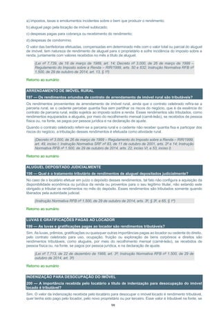 98
a) impostos, taxas e emolumentos incidentes sobre o bem que produzir o rendimento;
b) aluguel pago pela locação de imóvel sublocado;
c) despesas pagas para cobrança ou recebimento do rendimento;
d) despesas de condomínio.
O valor das benfeitorias efetuadas, compensadas em determinado mês com o valor total ou parcial do aluguel
de imóvel, tem natureza de rendimento de aluguel para o proprietário e sofre incidência do imposto sobre a
renda, juntamente com valores recebidos no mês a título de aluguel.
(Lei nº 7.739, de 16 de março de 1989, art. 14; Decreto nº 3.000, de 26 de março de 1999 –
Regulamento do Imposto sobre a Renda – RIR/1999, arts. 50 e 632; Instrução Normativa RFB nº
1.500, de 29 de outubro de 2014, art. 13, § 1º)
Retorno ao sumário
ARRENDAMENTO DE IMÓVEL RURAL
197 — Os rendimentos oriundos de contrato de arrendamento de imóvel rural são tributáveis?
Os rendimentos provenientes de arrendamento de imóvel rural, ainda que o contrato celebrado refira-se a
parceria rural, se o cedente perceber quantia fixa sem partilhar os riscos do negócio, que é da essência do
contrato de parceria rural, estão sujeitos ao imposto sobre a renda. Esses rendimentos são tributados, como
rendimentos equiparados a aluguéis, por meio do recolhimento mensal (carnê-leão), se recebidos de pessoa
física ou, na fonte, se pagos por pessoa jurídica e na declaração de ajuste.
Quando o contrato celebrado referir-se a parceria rural e o cedente não receber quantia fixa e participar dos
riscos do negócio, a tributação desses rendimentos é efetuada como atividade rural.
(Decreto nº 3.000, de 26 de março de 1999 – Regulamento do Imposto sobre a Renda – RIR/1999,
art. 49, inciso I; Instrução Normativa SRF nº 83, de 11 de outubro de 2001, arts. 2º e 14; Instrução
Normativa RFB nº 1.500, de 29 de outubro de 2014, arts. 22, inciso VI, e 53, inciso I)
Retorno ao sumário
ALUGUEL DEPOSITADO JUDICIALMENTE
198 — Qual é o tratamento tributário de rendimentos de aluguel depositados judicialmente?
No caso de o locatário efetuar em juízo o depósito desses rendimentos, tal fato não configura a aquisição da
disponibilidade econômica ou jurídica da renda ou proventos para o seu legítimo titular, não estando este
obrigado a tributar os rendimentos no mês do depósito. Esses rendimentos são tributados somente quando
liberados pela autoridade judicial.
(Instrução Normativa RFB nº 1.500, de 29 de outubro de 2014, arts. 3º, § 3º, e 65, § 1º)
Retorno ao sumário
LUVAS E GRATIFICAÇÕES PAGAS AO LOCADOR
199 — As luvas e gratificações pagas ao locador são rendimentos tributáveis?
Sim. As luvas, prêmios, gratificações ou quaisquer outras importâncias pagas ao locador ou cedente do direito,
pelo contrato celebrado para uso, ocupação, fruição ou exploração de bens corpóreos e direitos são
rendimentos tributáveis, como aluguéis, por meio do recolhimento mensal (carnê-leão), se recebidos de
pessoa física ou, na fonte, se pagos por pessoa jurídica, e na declaração de ajuste.
(Lei nº 7.713, de 22 de dezembro de 1988, art. 3º; Instrução Normativa RFB nº 1.500, de 29 de
outubro de 2014, art. 3º)
Retorno ao sumário
INDENIZAÇÃO PARA DESOCUPAÇÃO DO IMÓVEL
200 — A importância recebida pelo locatário a título de indenização para desocupação do imóvel
locado é tributável?
Sim. O valor da indenização recebida pelo locatário para desocupar o imóvel locado é rendimento tributável,
quer tenha sido pago pelo locador, pelo novo proprietário ou por terceiro. Esse valor é tributável na fonte, se
 