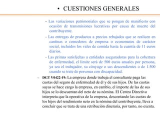 - Las variaciones patrimoniales que se pongan de manifiesto con
ocasión de transmisiones lucrativas por causa de muerte del
contribuyente.
- Las entregas de productos a precios rebajados que se realicen en
cantinas o comedores de empresa o economatos de carácter
social, incluidos los vales de comida hasta la cuantía de 11 euros
diarios.
- Las primas satisfechas a entidades aseguradoras para la cobertura
de enfermedad, el límite será de 500 euros anuales por persona,
ya sea el trabajador, su cónyuge o sus descendientes o de 1.500
cuando se trate de personas con discapacidad.
– DGT V0422-19: La empresa donde trabaja el consultante paga las
cuotas del seguro de enfermedad de él y de sus hijos. De las cuotas
suyas se hace cargo la empresa, en cambio, el importe de las de sus
hijos se lo descuentan del neto de su nómina. El Centro Directivo
interpreta que la operativa de la empresa, descontando las cuotas de
los hijos del rendimiento neto en la nómina del contribuyente, lleva a
concluir que se trata de una retribución dineraria, por tanto, no exenta.
• CUESTIONES GENERALES
 